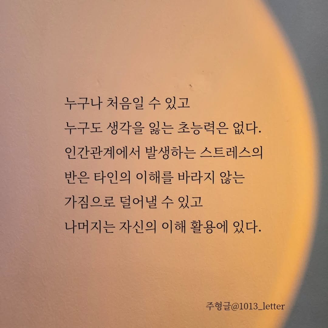 Photo by 글 / 필자 임주형 on September 21, 2025. May be an image of text that says '누구나 처음일 수 있고 누구도 생각을 잃는 초능력은 없다. 인간관계에서 발생하는 스트레스의 반은 타인의 이해를 바라지 않는 가짐으로 덜어낼 수 있고 나머지는 자신의 이해 활용에 있다. 주형글@1013_letter'.