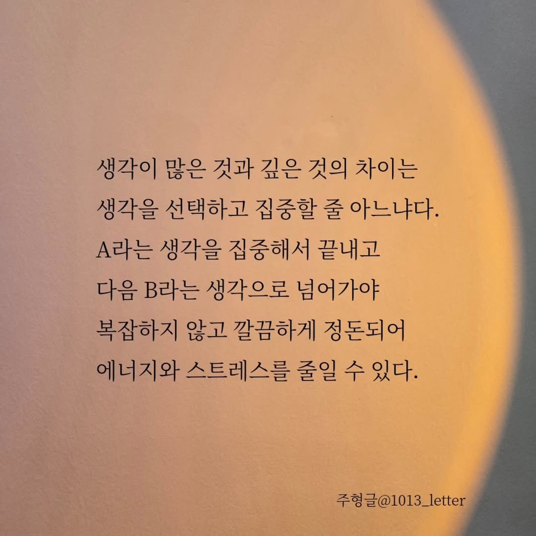 Photo by 글 / 필자 임주형 on November 18, 2025. May be an image of text that says '생각이 많은 것과 깊은 것의 차이는 생각을 선택하고 집중할 줄 아느냐다. A라는 생각을 집중해서 끝내고 다음 B라는 생각으로 넘어가야 복잡하지 않고 깔끔하게 정돈되어 에너지와 스트레스를 줄일 수 있다. 주형 주형글@1013_letter'.