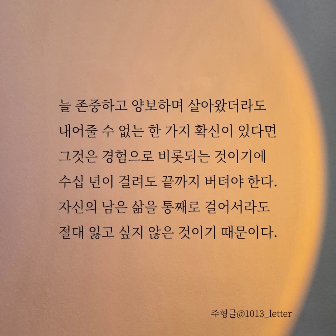 Photo by 글 / 필자 임주형 on November 11, 2025. May be an image of text that says '늘 존중하고 양보하며 살아왔더라도 내어줄 수 없는 한 가지 확신이 있다면 그것은 경험으로 비롯되는 것이기에 수십 년이 걸려도 끝까지 버텨야 한다. 자신의 남은 삶을 통째로 걸어서라도 절대 잃고 싶지 않은 것이기 때문이다. 주헝글@1013_letter 주형 @1013_'.
