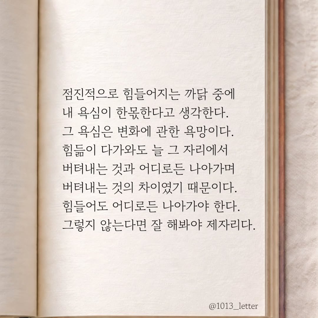 Photo by 글 / 필자 임주형 on March 20, 2026. May be an image of book and text that says '점진적으로 힘들어지는 까닭 중에 내 욕심이 한못한다고 생각한다. 그 욕심은 변화에 관한 욕망이다. 힘듦이 다가와도 늘 그 자리에서 버텨내는 것과 어디로든 나아가며 버텨내는 것의 차이였기 때문이다. 힘들어도 어디로든 나아가야 한다. 그렇지 않는다면 잘 해봐야 제자리다, @1013_letter'.