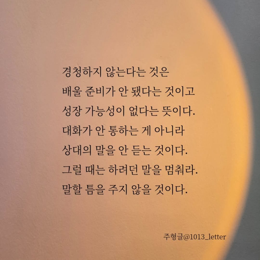 Photo by 글 / 필자 임주형 on August 03, 2025. May be an image of text that says '경청하지 않는다는 것은 배울 준비가 안 됐다는 것이고 성장 가능성이 없다는 뜻이다. 대화가 안 통하는 게 아니라 상대의 말을 안 듣는 것이다. 그럴 때는 하려던 말을 멈춰라. 말할 틈을 주지 않을 것이다. 주형글@1013_letter'.