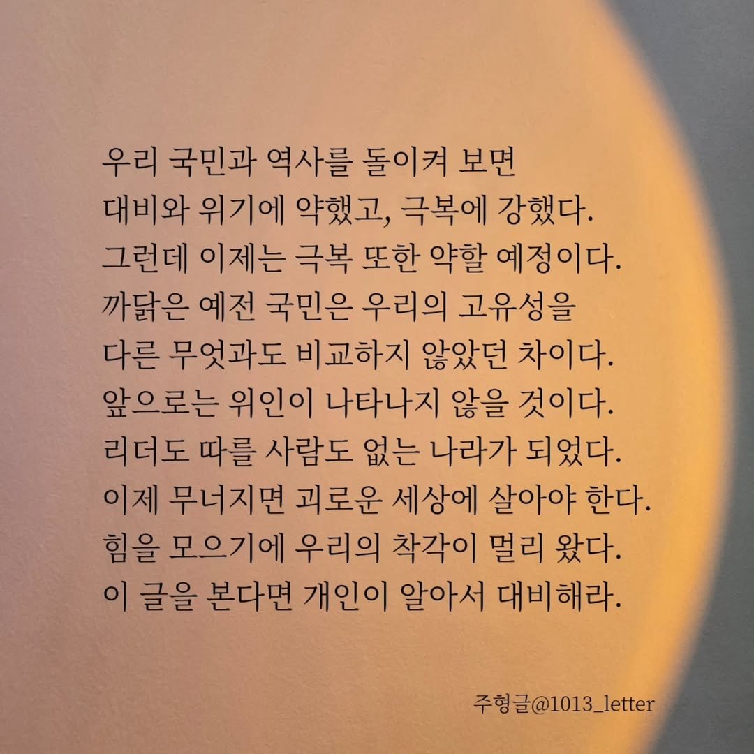 Photo by 글 / 필자 임주형 on December 14, 2025. May be an image of text that says '우리 국민과 역사를 돌이켜 보면 대비와 위기에 약했고, 극복에 강했다. 그런데 이제는 극복 또한 약할 예정이다. 까닭은 예전 국민은 우리의 고유성을 다른 무엇과도 비교하지 않았던 차이다. 앞으로는 위인이 나타나지 않을 것이다. 리더도 따를 사람도 없는 나라가 되었다. 이제 무너지면 괴로운 세상에 살아야 한다. 힘을 모으기에 우리의 착각이 멀리 왔다. 이 글을 본다면 개인이 알아서 대비해라. 주형글@1013_letter'.