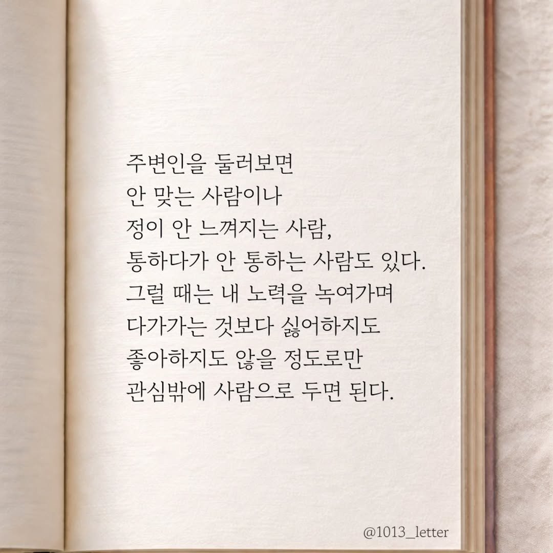 Photo by 글 / 필자 임주형 on March 15, 2026. May be an image of book and text that says '주변인을 둘러보면 안 맞는 사람이나 정이 안 느껴지는 사람, 통하다가 안 통하는 사람도 있다. 그럴 때는 내 노력을 녹여가며 다가가는 것보다 싫어하지도 좋아하지도 않을 정도로만 관심밖에 사람으로 두면 된다. @1013_letter'.