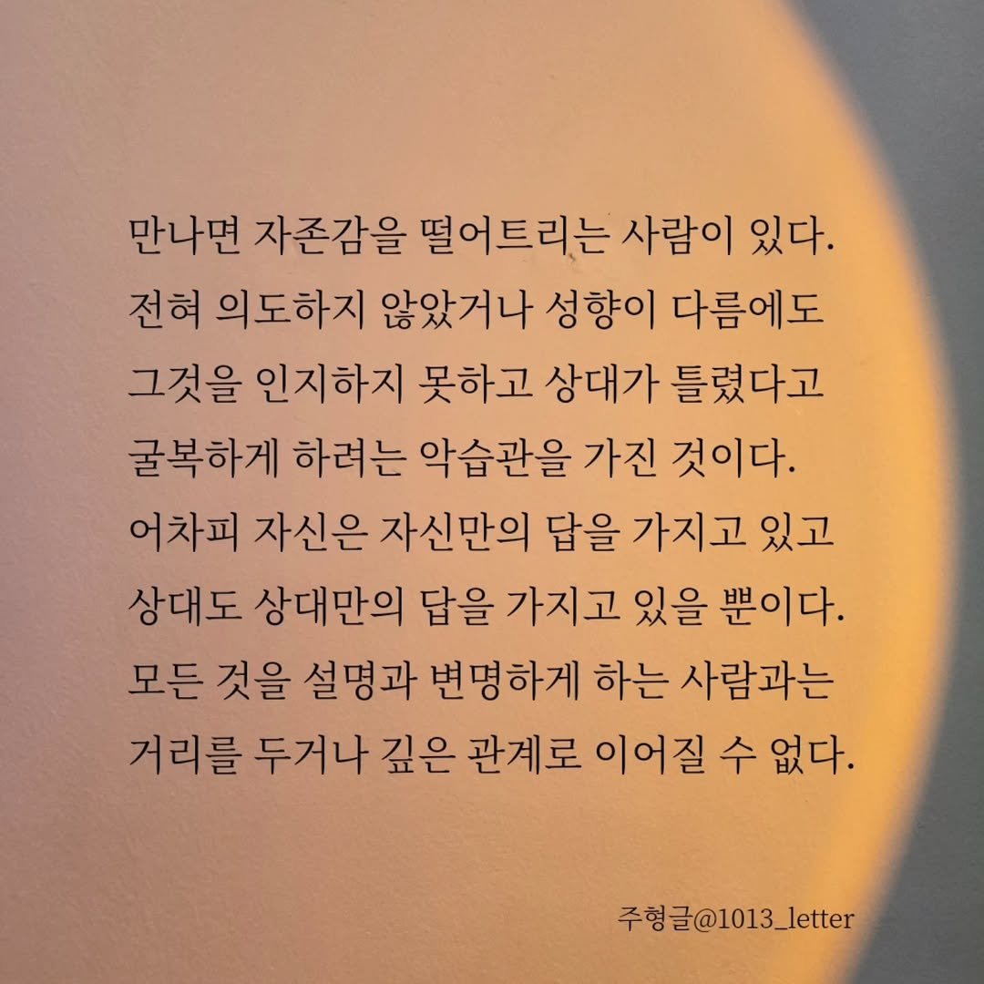 Photo by 글 / 필자 임주형 on September 05, 2025. May be an image of book and text that says '만나면 자존감을 떨어트리는 사람이 있다. 전혀 의도하지 않았거나 성향이 다름에도 그것을 인지하지 못하고 상대가 틀렸다고 굴복하게 하려는 악습관을 가진 것이다. 어차피 자신은 자신만의 답을 가지고 있고 상대도 상대만의 답을 가지고 있을 뿐이다. 모든 것을 설명과 변명하게 하는 사람과는 거리를 두거나 깊은 관계로 이어질 수 없다. 주형글@1013_letter'.
