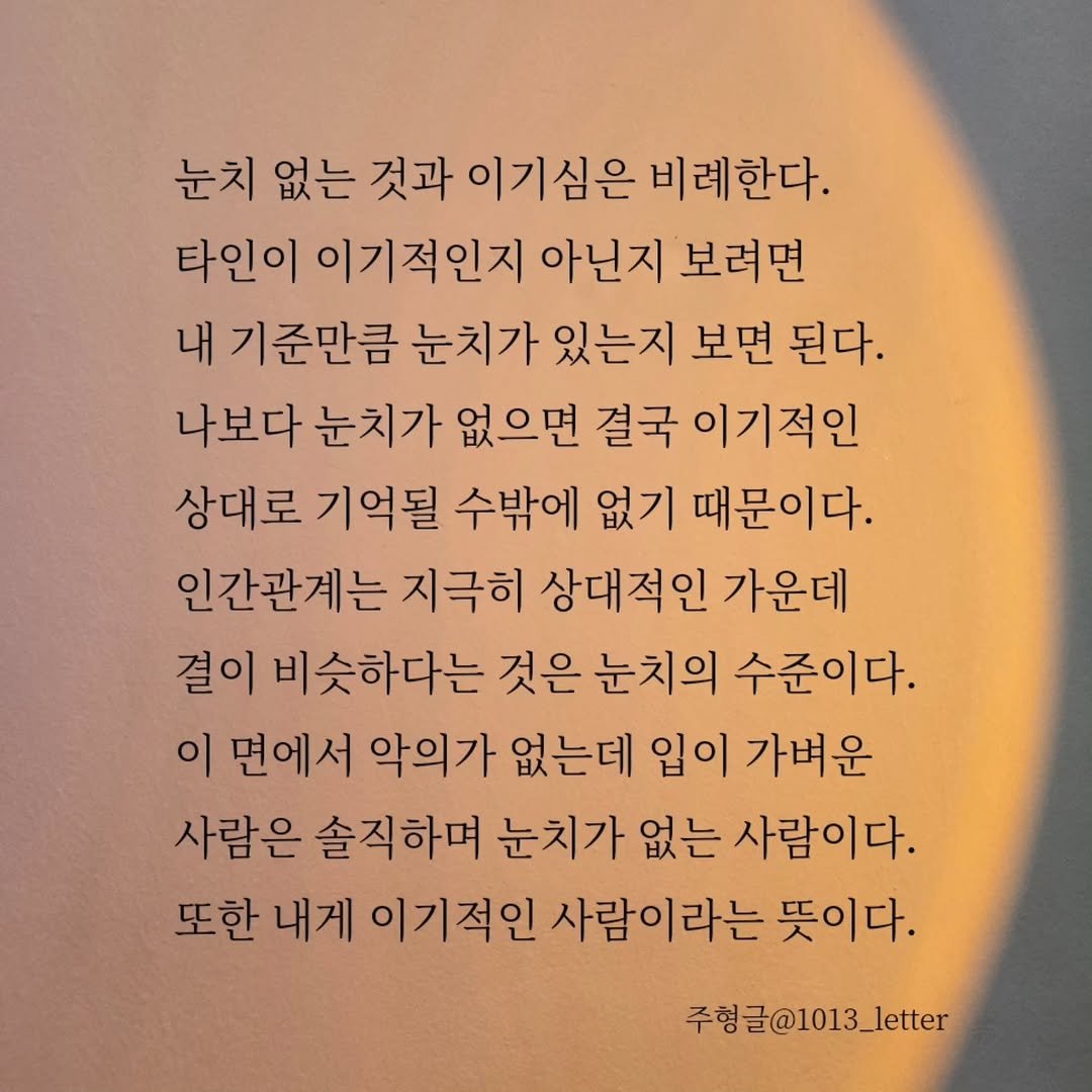 Photo by 글 / 필자 임주형 on December 28, 2025. May be an image of text that says '눈치 없는 것과 이기심은 비례한다. 타인이 이기적인지 아닌지 보려면 내 기준만큼 눈치가 있는지 보면 된다. 나보다 눈치가 없으면 결국 이기적인 상대로 기억될 수밖에 없기 때문이다. 인간관계는 지극히 상대적인 가운데 결이 비슷하다는 것은 눈치의 수준이다. 이 면에서 악의가 없는데 입이 가벼운 사람은 솔직하며 눈치가 없는 사람이다. 또한 내게 이기적인 사람이라는 뜻이다. 주형글@1013_letter'.