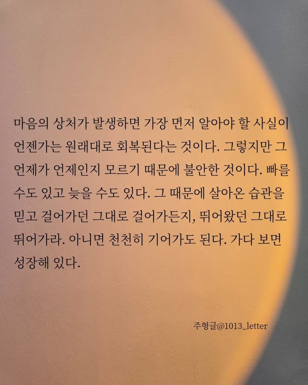 Photo by 글 / 필자 임주형 on September 15, 2025. May be an image of crossword puzzle, calendar, eclipse and text that says '마음의 상처가 발생하면 가장 먼저 알아야 할 사실이 언젠가는 원래대로 회복된다는 것이다. 그렇지만 그 언제가 언제인지 모르기 때문에 불안한 것이다. 빠를 수도 있고 늦을 수도 있다. 그 때문에 살아온 습관을 믿고 걸어가던 그대로 걸어가든지, 뛰어왔던 그대로 뛰어가라. 아니면 천천히 기어가도 된다. 가다 보면 성장해 있다. 주형글@1013_letter'.