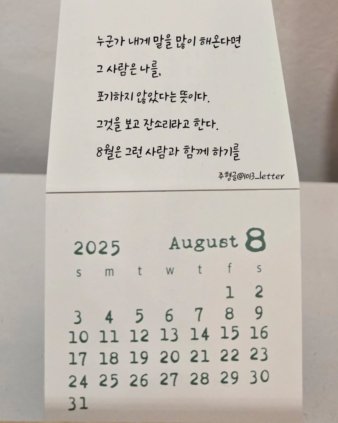 Photo by 글 / 필자 임주형 on August 05, 2025. May be an image of calendar and text that says '누군가 내게 말을 많이 해온다면 그사람은나를. 그 사람은 나를, 포기하지 않았다는 기하지않았다는뜻이다. 뜻이다. 그것을 보고 잔소리라고 한다. 8월은 그런 사람과 함께 하기를 주형글@1이3_letter 2025 S m t w August 8 f t S 1 2 3 4 5 6 7 8 9 10 11 12 13 14 15 16 17 18 19 20 21 22 181920212223 23 24 25 26 27 28 29 30 31'.