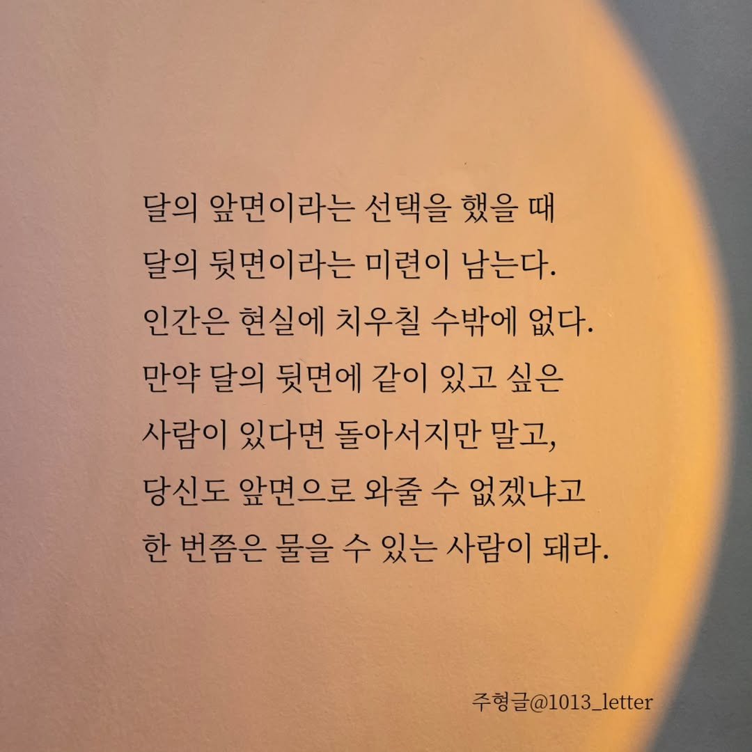Photo by 글 / 필자 임주형 on November 15, 2025. May be an image of book and text that says '달의 앞면이라는 선택을 했을 때 달의 뒷면이라는 미련이 남는다. 인간은 현실에 치우칠 수밖에 없다. 만약 달의 뒷면에 같이 있고 싶은 사람이 있다면 돌아서지만 말고, 당신도 앞면으로 와줄 수 없겠냐고 한 번쯤은 물을 수 있는 사람이 돼라. 주형글@1013_letter'.