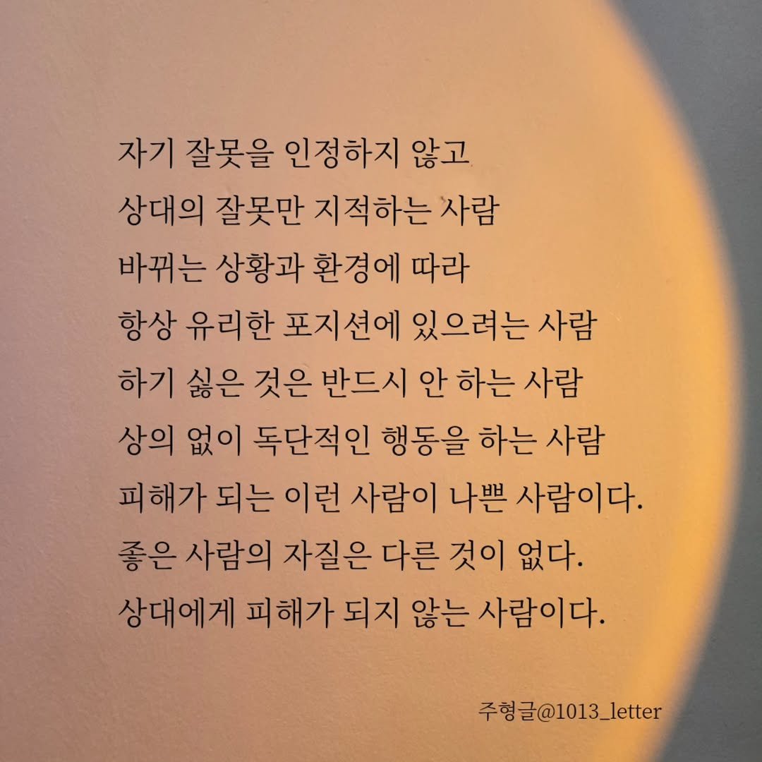 Photo by 글 / 필자 임주형 on October 02, 2025. May be an image of text that says '자기 잘못을 인정하지 않고 상대의 잘못만 지적하는 사람 바뀌는 상황과 환경에 따라 항상 유리한 포지션에 있으려는 사람 하기 싫은 것은 반드시 안 하는 사람 상의 없이 독단적인 행동을 하는 사람 피해가 되는 이런 사람이 나쁜 사람이다. 좋은 사람의 자질은 다른 것이 없다. 상대에게 피해가 되지 않는 사람이다. 주형글@1013_letter'.