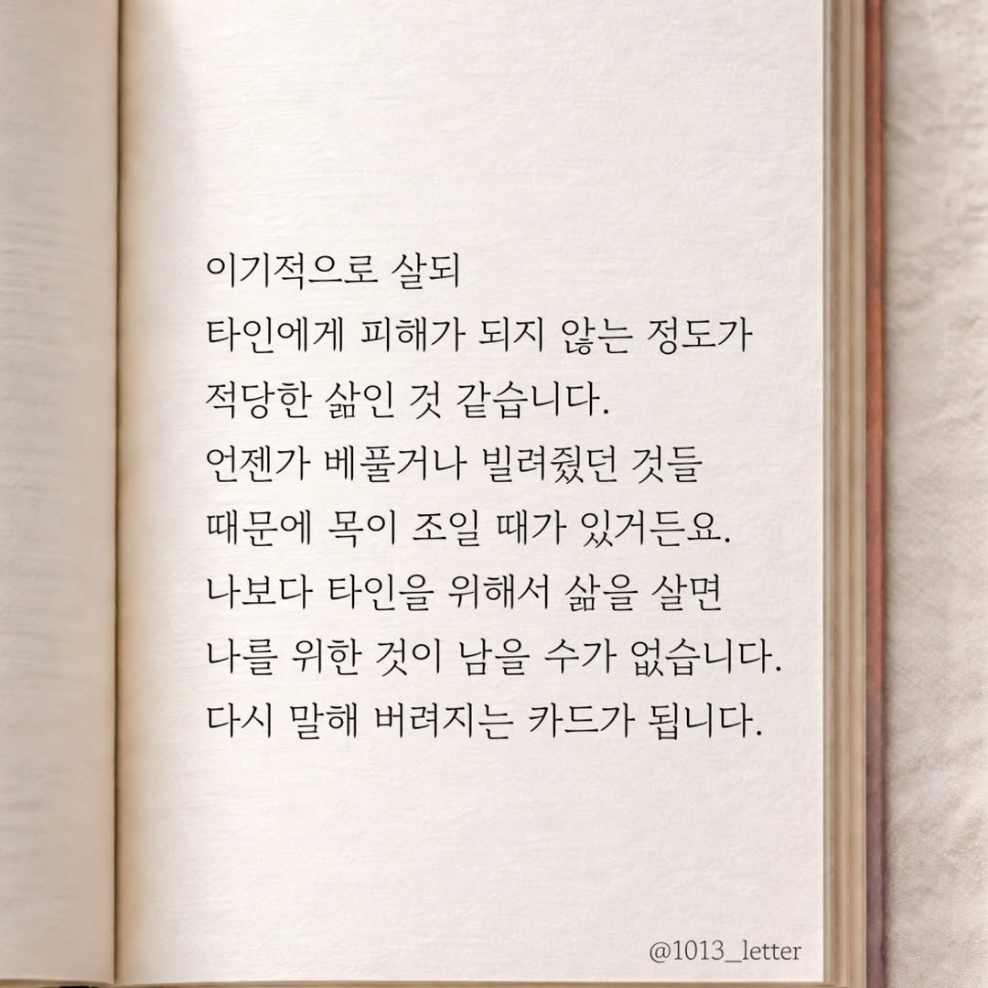 Photo by 글 / 필자 임주형 on March 21, 2026. May be an image of book and text that says '이기적으로 살되 타인에게 피해가 되지 않는 정도가 적당한 삶인 것 같습니다. 언젠가 베풀거나 빌려줬던 것들 때문에 목이 조일 때가 있거든요. 나보다 타인을 위해서 삶을 살면 나를 위한 것이 남을 수가 없습니다. 다시 말해 버려지는 카드가 됩니다. @1013_letter'.