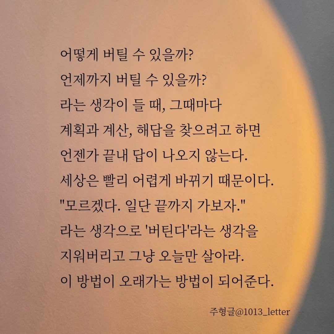 Photo by 글 / 필자 임주형 on November 20, 2025. May be an image of text that says '어떻게 버 수 있을까? 언제까지 버틸 수 있을까? 라는 생각이 들 때, 그때마다 계획과 계산, 해답을 찾으려고 하면 언젠가 끝내 답이 나오지 않는다. 세상은 빨리 어렵게 바뀌기 때문이다. "모르겠다. 일단 끝까지 가보자." 라는 생각으로 '버틴다'라는 생각을 지워버리고 그냥 오늘만 살아라. 이 방법이 오래가는 방법이 되어준다. 주헝글@101 주형글@1013_letter 주형'.