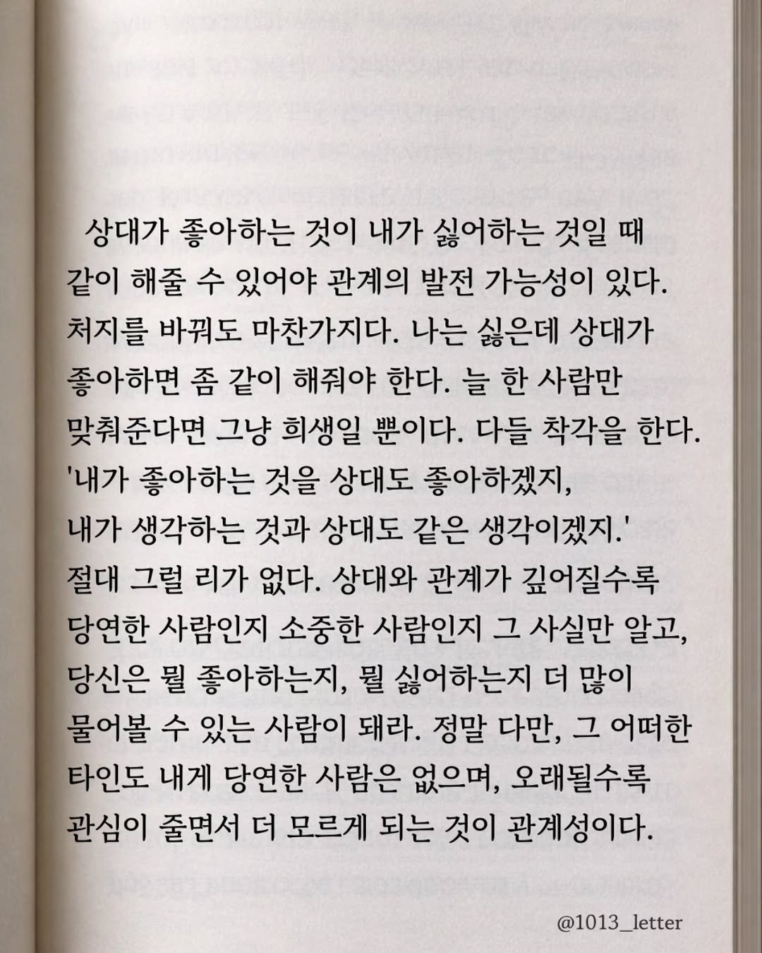 Photo by 글 / 필자 임주형 on March 28, 2026. May be an image of book and text that says '상대가 좋아하는 것이 내가 싫어하는 것일 때 같이 해줄 수 있어야 관계의 발전 가능성이 있다. 처지를 바꿔도 마찬가지다. 나는 싫은데 상대가 좋아하면 좀 같이 해줘야 한다. 늘 한 사람만 맞춰준다면 그냥 희생일 뿐이다. 다들 착각을 한다. '내가 좋아하는 것을 상대도 좋아하겠지, 내가 생각하는 것과 상대도 같은 생각이겠지.' 절대 그럴 리가 없다. 상대와 관계가 깊어질수록 당연한 사람인지 소중한 사람인지 그 사실만 알고, 당신은 뭘 좋아하는지, 뭘 싫어하는지 더 많이 물어볼 수 있는 사람이 돼라. 정말 다만, 그 어떠한 타인도 내게 당연한 사람은 없으며, 오래될수록 관심이 줄면서 더 모르게 되는 것이 관계성이다. @1013_letter'.