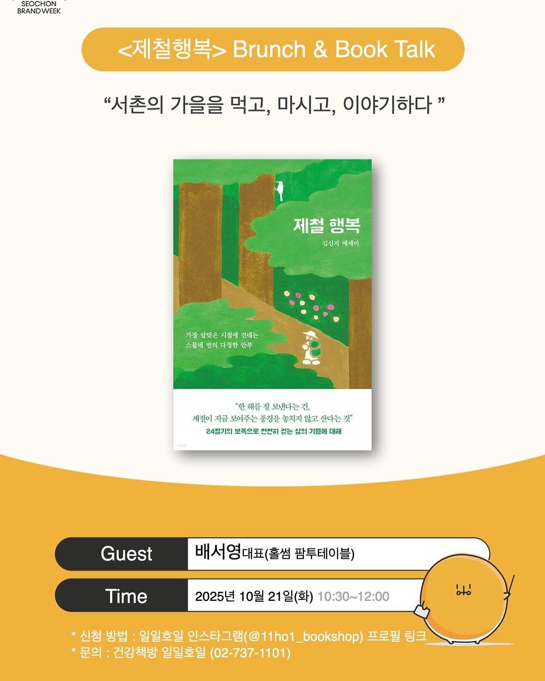 Photo by 일일호일 on October 09, 2025. May be a graphic of magazine, poster, card and text that says 'SEOCHON BRANDWEEK <제철행복> Brunch & Book Talk "서촌의 가을을 먹고, 마시고, 이야기하다" 제철행복 행복 제철 김신지 세이 가상 일빛은 시간에 건데는 버녀는 스롭네 원의 |더짐한원 新 한해푼 보낸다는 긴, 계절이 개관이시금보버주는풍경윤축석시원고손는것" 지금 보여주는 품경을 놓치지압 산더는것" 깃" 24절기의 보쪽으로 전전히 24월기입보목으로전전비장는세요가념이대비! 농 삶의 기쁨( 대사원 Guest 배서영대표(홀썸 팜투테이블) Time 2025년 10월 2025년10월21일(화) 21 21일(화) 10:30~12:00 oto 신청 방법 일일호일 인스타그램(@11ho1_bookshop) 인스타그램( 프로필 링크 문의 건강책방 일일호일 (02-737-1101)'.