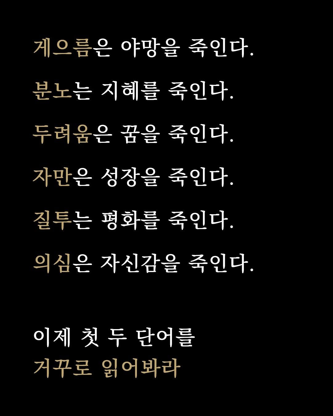 Photo by 1퍼센트마인드 on September 21, 2025. May be an image of text that says '게으름은 야망을 죽인다. 분노는 지혜를 죽인다. 두려움은 꿈을 죽인다. 자만은 성장을 죽인다. 질투는 평화를 죽인다. 의심은 자신감을 죽인다. 이제첫두단어를 이제 첫두 단어를 거꾸로 읽어봐라'.