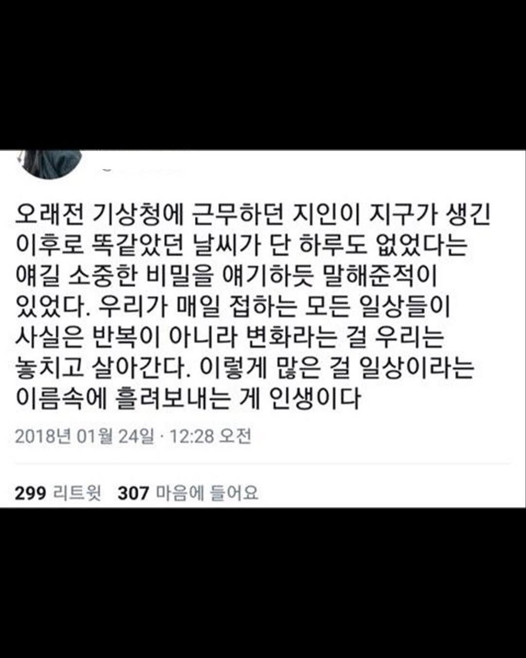 Photo by 1퍼센트마인드 on February 17, 2026. May be an image of text that says '오래전 기상청에 근무하던 지인이 지구가 생긴 이후로 똑같았던 날씨가 단 하루도 없었다는 얘길 소중한 비밀을 얘기하듯 말해준적이 있었다. 우리가 매일 접하는 모든 일상들이 사실은 반복이 아니라 변화라는 걸 우리는 놓치고 살아간다. 이렇게 많은 걸 일상이라는 이름속에 흘려보내는 게 인생이다 2018년 01월 24일 12:28 오전 299 리트윗 307 마음에 들어요'.