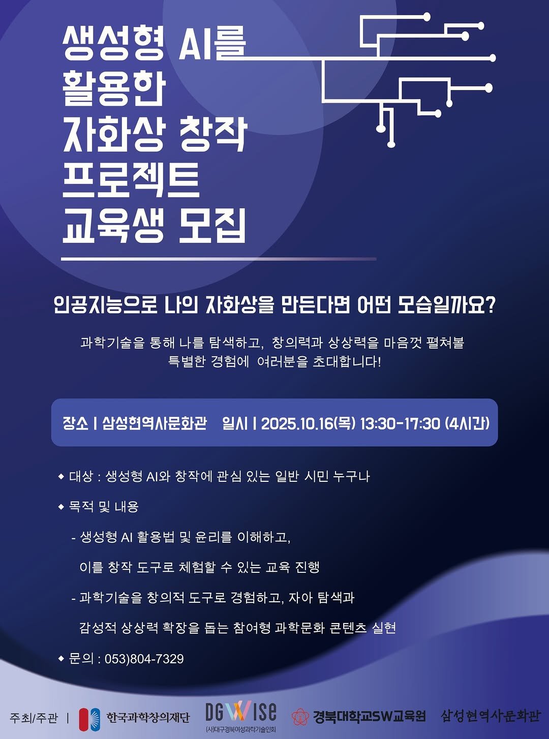 Photo by 경산 삼성현역사문화관 三聖賢歷史文化館 on September 29, 2025. May be an image of poster and text that says '생성형 .를 활용한 자화상 창작 프로젝트 교육생 모집 인공지능으로 나의 자화상을 만든다면 어떤 모습일까요? 과학기술을 통해 나를 탐색하고, 창의력과 상상력을 마음껏 펼쳐봄 특별한 경험에 여러분을 초대합니다! 장소 삼성현역사문화관 일시 2025.10.16(목) 13:30-17:30 (4시간) *대상 생성형 .와 창작에 관심 있는 일반 시민 누구나 목적 및 내용 생성형 AI 활용법 및 윤리를 이해하고, 이를 창작 도구로 체험할 수 있는 교육 진행 -과학기술을 창의적 도구로 경험하고, 자아 탐 색과 감성적 상상력 확장을 돕는 참여형 과학문화 과 콘텐츠 실현 ㆍ문의 053)804-73 7329 주최/주관 한국과학창의재단 DGWISE DG (시태구경복미성리학술인씨 경북대학교W교육원 삼성현역사문화관'.
