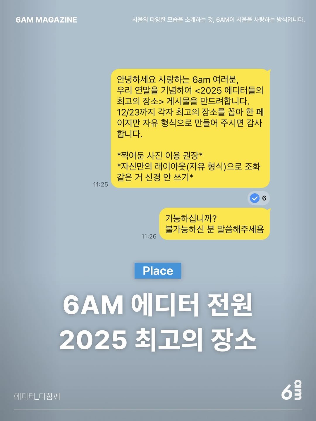 Photo by 6AM : 우리가 서울을 사랑하는 방식 on December 30, 2025. May be an image of text that says '6AM MAGAZINE 서울의 다양한 모습을 소개하는 것, 6AM이 서울을 사랑하는 방식입니다. 안녕하세요 사랑하는 6am 여러분, 우리 연말을 기념하여 <2025 에디터들의 최고의 장소> 게시물을 만드려합니다. 12/23까지 각자 최고의 장소를 꼽아 한 페 이지만 자유 형식으로 만들어 주시면 감사 합니다. *찍어둔 사진 이용 권장* *자신만의 레이아웃(자유 형식)으로 조화 같은 거 신경 안 쓰기* 11:25 11:26 가능하십니까? 불가능하신 분 말씀해주세욤 Place 6AM 에디터 전원 2025 최고의 장소 에디터_다함께 6'.