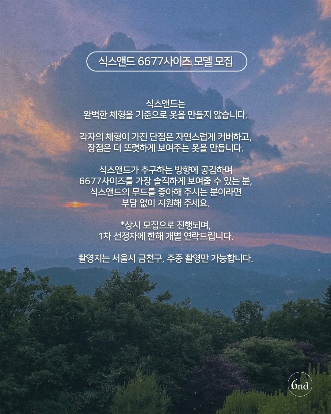 Photo by 식스앤드 | 66•77사이즈 체형커버 쇼핑몰 on December 21, 2025. May be an image of cloud, horizon and text that says '식스앤드 6677 6677사이즈모델모집 즈 모델 모집 식스앤드는 완벽한 체형을 기준으로 옷을 만들지 않습니다. 각자의 체형이 가진 단점은 자연스럽게 커버하고, 장점은 더 또렷하게 보여주는 옷을 만듭니다. 식스앤드가 추구하는 방향에 공감하며 6677사이즈를 가장 솔직하게 보여줄 수 있는 분, 식스앤드의 무드를 좋아해 주시는 분이라면 부담 없이 지원해 주세요. *상시 모집으로 진행되며, 1차 선정자에 한해 개별 연락드립니다. 촬영지는 서울시 금천구, 주중 촬영만 가능합니다. Gnd'.