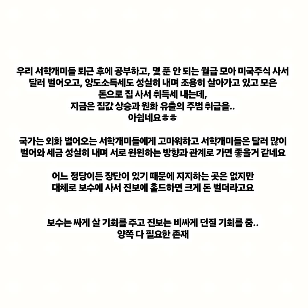 Photo by 김남우 주식연구소 on November 30, 2025. May be an image of text that says '우리 서학개미들 퇴근 후에 공부하고, 몇 몇푼 푼 안! 되는 월급 모아 미국주식 사서 달러 벌어오고, 양도소득세도 성실히 내며 조용히 살아가고 있고 모은 돈으로 집 사서 취득세 내는데, 지금은 집값 상승과 원화 유출의 주범 취급을.. 아쉽네요ㅎㅎ 국가는 외화 벌어오는 서학개미들에게 고마워하고 서학개미들은 달러 많이 벌어와 세금 성실히 내며 서로 원원하는 방향과 관계로 가면 좋을거 같네요 어느 정당이든 장단이 있기 때문에 지지하는 곳은 없지만 대체로 보수에 사서 진보에 홀드하면 크게 돈 벌더라고요 보수는 싸게 살 기회를 주고 진보는 비싸게 던질 기회를 줌.. 양쪽 다 필요한 존재'.