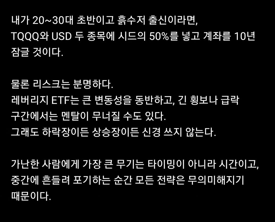 Photo by 닥터스탁 주식 투자일기 on January 17, 2026. May be an image of text that says '내가 20~30대 초반이고 흙수저 출신이라면, QQQ와 USD 두 종목에 시드의 50% 를 넣고 계좌를 10년 잠글 것이다. 물론 리스크는 분명하다. 레버리지 ET는 큰 변동성을 동반하고, 긴 횡보나 급락 구간에서는 멘탈이 무너질 수도 있다. 그래도 하락장이든 상승장이든 신경 쓰지 않는다. 가난한 사람에게 가장 큰 무기는 타이밍이 아니라 시간이고, 중간에 흔들려 포기하는 순간 모든 전략은 무의미해지기 무의미하 때문이다.'.