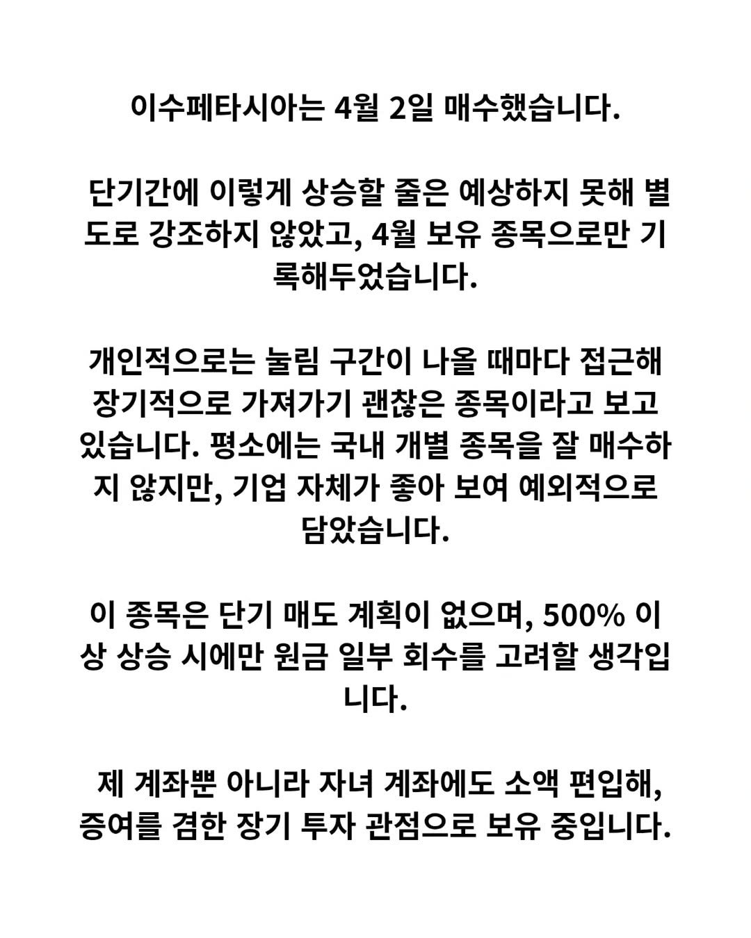 Photo by 닥터스탁 주식 투자일기 on April 21, 2026. May be an image of text that says '이수페타시아는 4월 2일 매수했습니다. 단기간에 이렇게 상승할 줄은 예상하지 못해 별 도로 강조하지 않았고, 4월 보유 종목으로만 기 록해두었습니다. 개인적으로는 눌림 구간이 나올 때마다 접근해 장기적으로 가져가기 괜찮은 종목이라고 보고 있습니다. 평소에는 국내 개별 종목을 잘 매수하 지 않지만, 기업 자체가 좋아 보여 예외적으로 담았습니다. 이 종목은 단기 매도 계획이 없으며, 500% 이 상 상승 시에만 원금 일부 회수를 고려할 생각입 니다. 제 계좌뿐 아니라 자녀 계좌에도 소액 편입해, 증여를 겸한 장기 투자 관점으로 보유 중입니다.'.