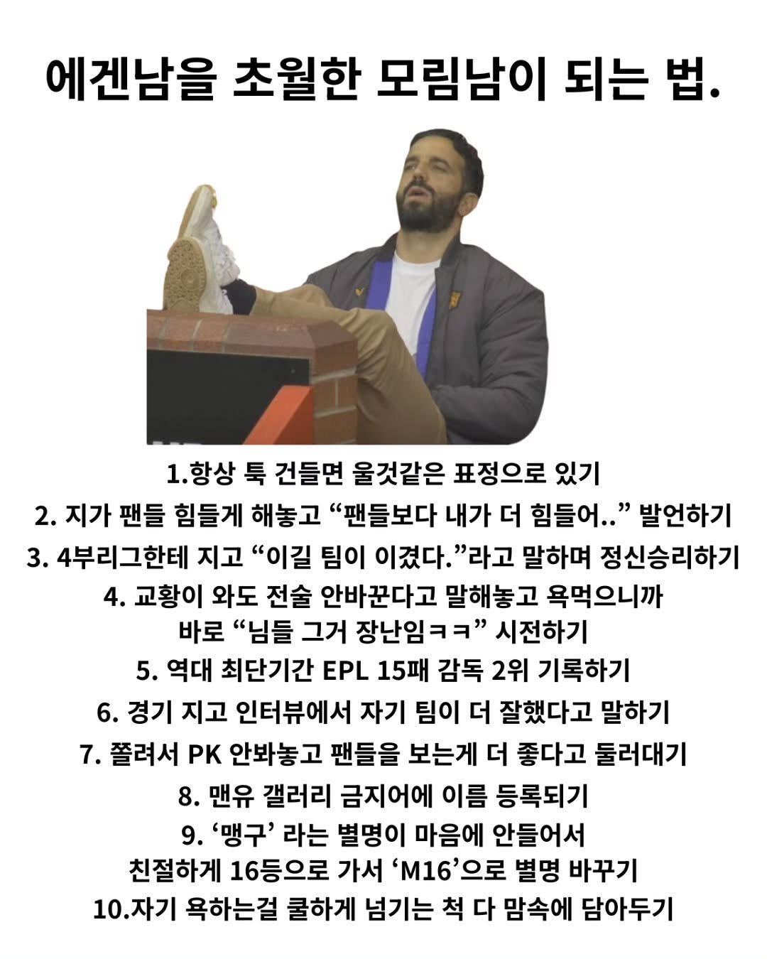 Photo shared by 해축밈 on October 03, 2025 tagging @ftballg. May be an image of 1 person and text that says '에겐남을 초월한 모림남이 되는 법. 1.항상 툭 건들면 울것같은 표정으로 있기 2. 지가 팬들 힘들게 해놓고 "팬들보다 내가 더 힘들어.." 발언하기 3. 4부리그한테 지고 "이길 팀이 이겼다. "라고 말하며 정신승리하기 4. 교황이 와도 전술 안바꾼다고 말해놓고 욕먹으니까 바로 "님들 그거 장난임ㅋㅋ" 시전하기 5. 역대 최단기간 EPL 15패 감독 2위 기록하기 6. 경기 지고 인터뷰에서 자기 팀이 더 잘했다고 말하기 7. 쫄려서 PK 안봐놓고 팬들을 보는게 더 좋다고 둘러대기 8. 맨유 갤러리 금지어에 이름 등록되기 9. '맹구' 라는 별명이 마음에 안들어서 친절하게 16등으로 가서 'M16으로 별명 바꾸기 10.자기 욕하는걸 쿨하게 넘기는 척 다 맘속에 담아두기'.