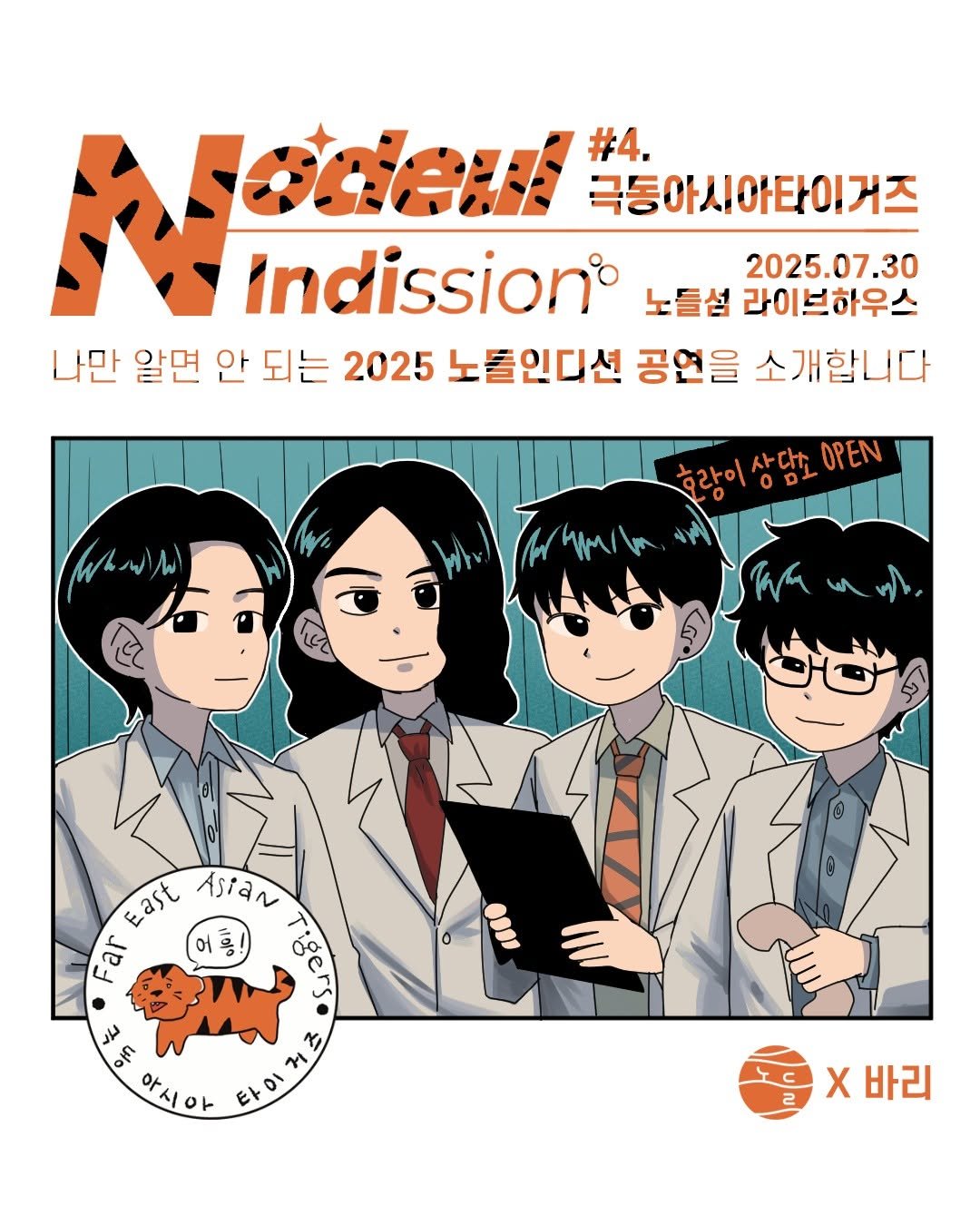 "노들인디션 제4회 공연 포스터. 상단에는 'Nodeul Indission° #4. 극동아시아타이거즈'라는 문구가 호랑이 무늬의 주황색 글씨로 적혀 있다. 오른쪽에는 '2025.07.30 노들섬 라이브하우스'라는 공연 정보가 있으며, '나만 알면 안 되는 2025 노들인디션 공연을 소개합니다'라는 문구가 중간에 위치해 있다. 포스터 하단에는 하얀 가운을 입은 네 명의 밴드 멤버들이 실험실 콘셉트로 서 있으며, 한 명은 클립보드를 들고 있고, 또 한 명은 인형을 쥐고 있다. 멤버들 위에는 '호랑이 상담소 OPEN'이라는 문구가 떠 있다. 왼쪽 아래에는 귀여운 호랑이 일러스트와 함께 '극동아시아 타이거즈 Far East Asian Tigers 어흥!'이라는 원형 로고가, 오른쪽 아래에는 '노들섬 X 바리' 협업 로고가 있다."