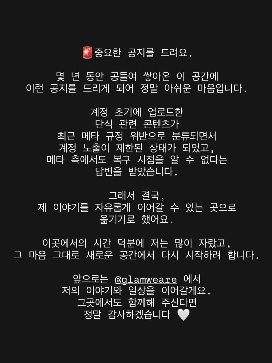 Photo shared by 글램 | 대사 리셋 다이어트 on November 09, 2025 tagging @glamweare. May be an image of pie and text that says '중요한 공지를 드려요, 몇년 몇 년 동안 공들여 쌓아온 이 공간에 이런 공지를 드리게 되어 정말 아쉬운 마음입니다. 계정 초기에 업로드한 단식 관련 콘텐츠가 최근 메타 규정 위반으로 분류되면서 계정 노출이 제한된 상태가 되었고, 메타 측에서도 복구 시점을 알 알수 수 없다는 답변을 받았습니다. 그래서 결국, 제 이야기를 자유롭게 이어갈 수 있는 곳으로 옮기기로 했어요. 이곳에서의 시간 덕분에 저는 많이 자랐고, 그 마음 그대로 새로운 공간에서 다시 시작하려 합니다. 앞으로는 @glamweare 에서 저의 이야기와 일상을 이어갈게요. 그곳에서도 함께해 주신다면 정말 감사하겠습니다'.