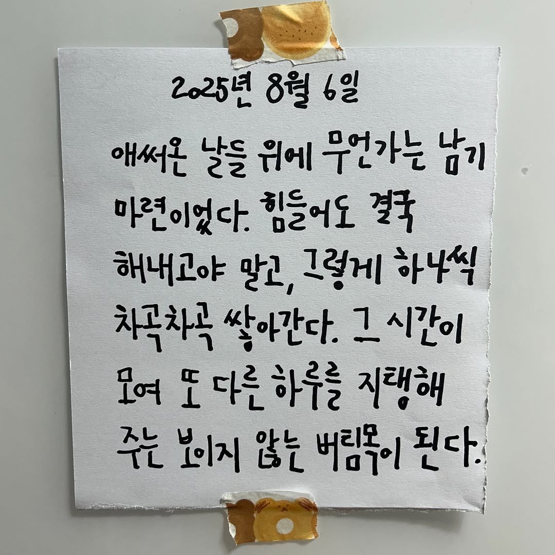 Photo by 하승완 on August 06, 2025. May be an image of text that says '2025년 8월 2025년8월6일 6일 애써온 날들 તભા 무언가는 남기 마련이었다. 힘들어도 결국 해내고야 말고, 그렇게 하나씩 차곡차곡 쌓아간다. 1 그시간이 모여 丘) 다른 모여도다른하루를 하루를 지택해 주는 보이지 않는 버림목이 된다.'.