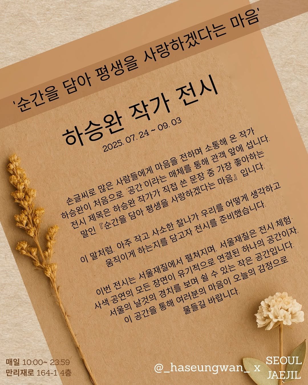 Photo shared by 서울재질 on July 19, 2025 tagging @_haseungwan_, and @seouljaejil. May be an image of poster and text that says '사랑하겠다는 마음' '순간을 - 담아 평생을 작가 작가전시 전시 09.03 2025. 5.07.24~09.03 24 앞에 섭니다. 좋아하는 사람들에게 이라는 사랑하겠다는 손글씨로많은 마음을 입니다. 처음으로 하승완 평생을 생각하고 하승완이 제목은 .순간을 우리를 준비했습니다 어떻게 말인 서울재질은 서울재질은전시체험 하나의 공간입니다. 공간이자. 이 말처럼. 아주 작고 움직이게 펼쳐지며. 연결된 유기적으로 오늘의 감정으로 이번 공연의 전시는 마음이 바랍니다. 여러분의 물들길바랍니다. 물들길 서울의 이공간을 통해 매일 10:00~ 매일10:00~23:59 23:59 만리재로 164-1 만리재로164-14층 4층 @_haseungwan_ SEOUL JAEJIL'.