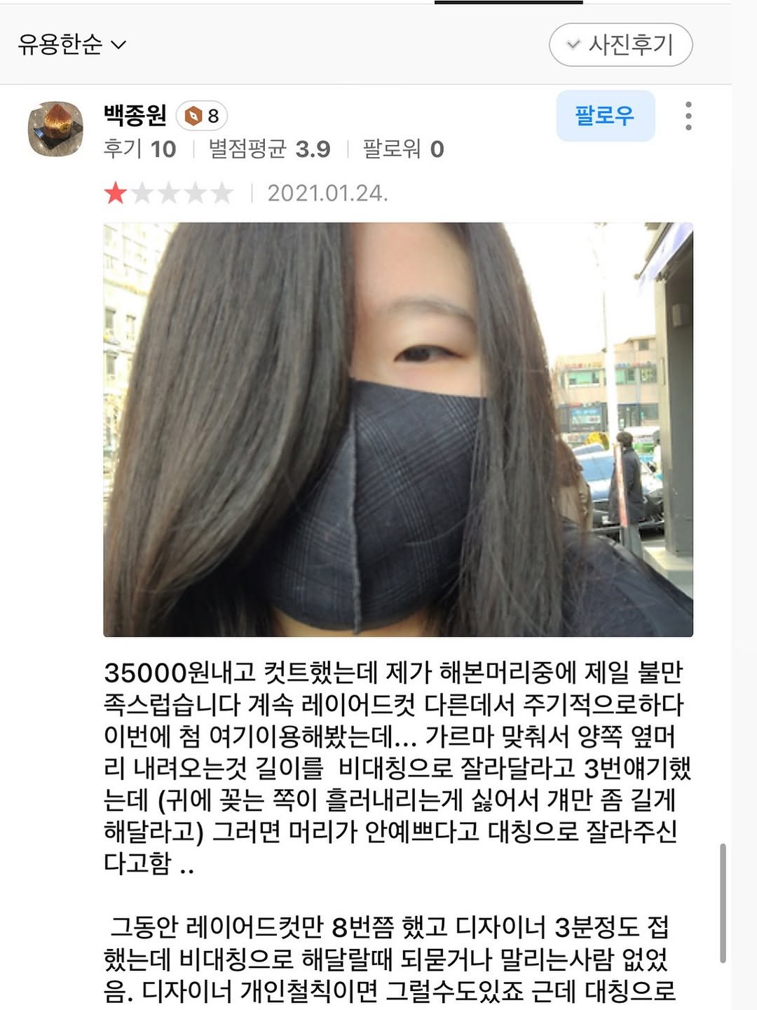 Photo by 누룽지 on October 26, 2025. May be a Twitter screenshot of one or more people, face mask and text that says '유용한순 사진후기 백종원 후기10|별점평균3.9/ 후기10 후기 10 별점평균 별점평균3.9 3.9 팔로워 2021.01.24. 팔로우 35000원내고 원내고 컷트했는데 제가 해본머리중에 제일 불만 족스럽습니다 계속 레이어드컵 다른데서 주기적으로하다 이번에 첨 여기이용해봤는데... 가르마 맞춰서 양쪽 옆머 리 내려오는것 길이를 비대칭으로 잘라달라고 3번얘기했 는데 (귀에 꽃는 쪽이 흘러내리는게 싫어서 걔만 좀 길게 해달라고) 그러면 머리가 안예쁘다고 대칭으로 잘라주신 다고함.. 그동안 레이어드컷만 8번쯤 했고 디자이너 3분정도 접 했는데 비대칭으로 해달랄때 되묻거나 말리는사람 없었 음. 디자이너 개인철칙이면 그럴수도있죠 근데 대칭으로'.