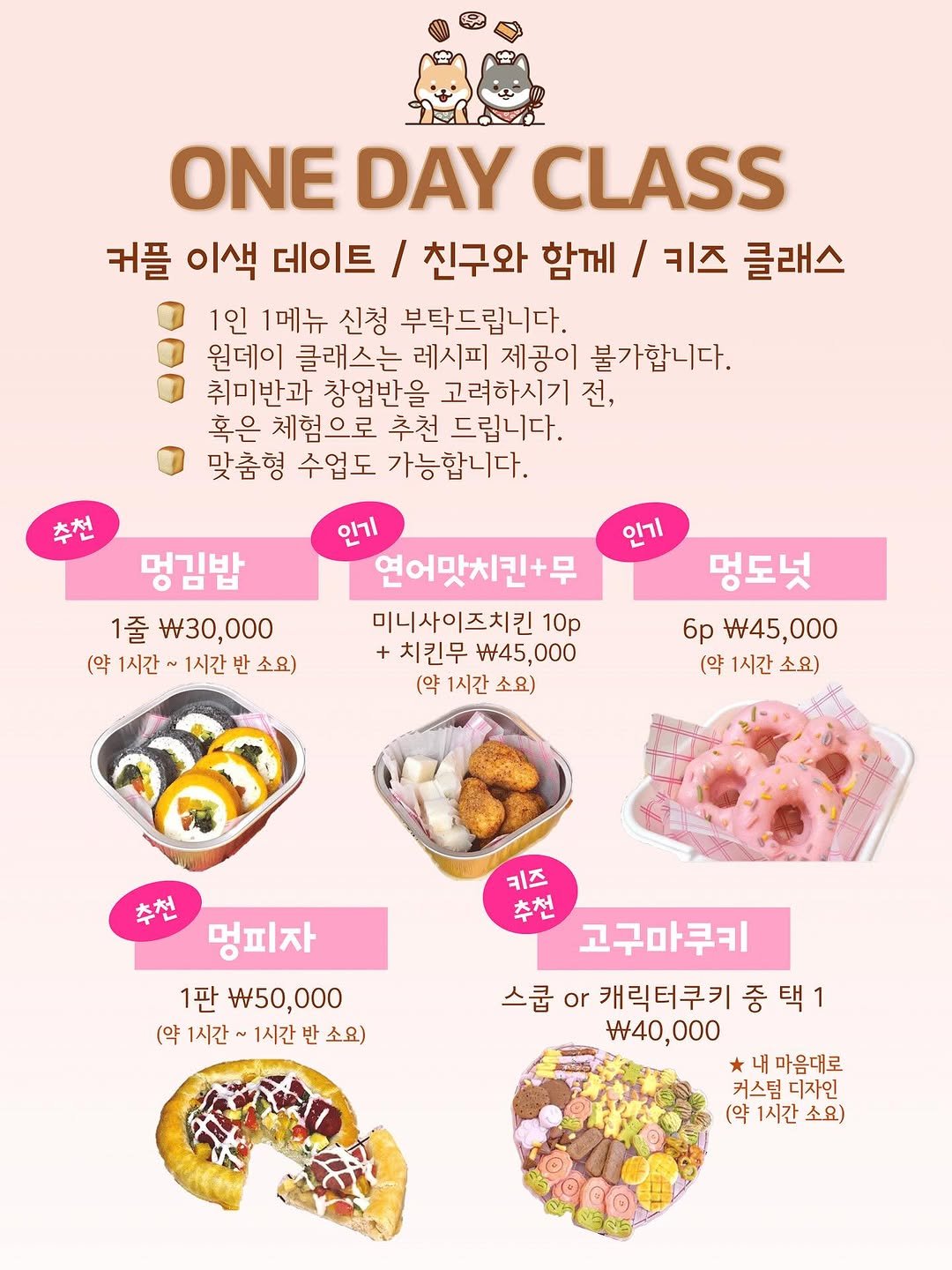 Photo by 오라베이커리 송파 강아지당일케이크 강아지수제간식 on September 03, 2025. May be an image of turnover, poster and text that says 'ONE DAY CLASS 커플 이색 데이트 / 친구와 함께 / 키즈 클래스 1인 1메뉴 신청 부탁드립니다. 원데이 클래스는 레시피 제공이 불가합니다. 취미반과 창업반을 고려하시기 전, 혹은 체험으로 추천 드립니다. 맞춤형 수업도 가능합니다. 추천 인기 멍김밥 1줄 W30, w30,000 (약 1시간 (약1시간~1시간소요) ~ 1시간 소요) 인기 연어맛치킨+무 미니사이즈치킨 10p +치킨무 45, $45,000 000 (약 1시간 소요) 멍도넛 6p 45, $45,000 000 (약 1시간 소요) 추천 멍피자 1판 W50, 50,000 000 (약 1시간 1시간 (약1시간~1시간반소요) 반 소요) 키즈 추천 고구마쿠키 스쿱 or 캐릭터쿠키 중 중택1 택1 w40,000 $40 내마음대로 커스덤 커스덤디자인 디자인 (약 1시간 소요)'.