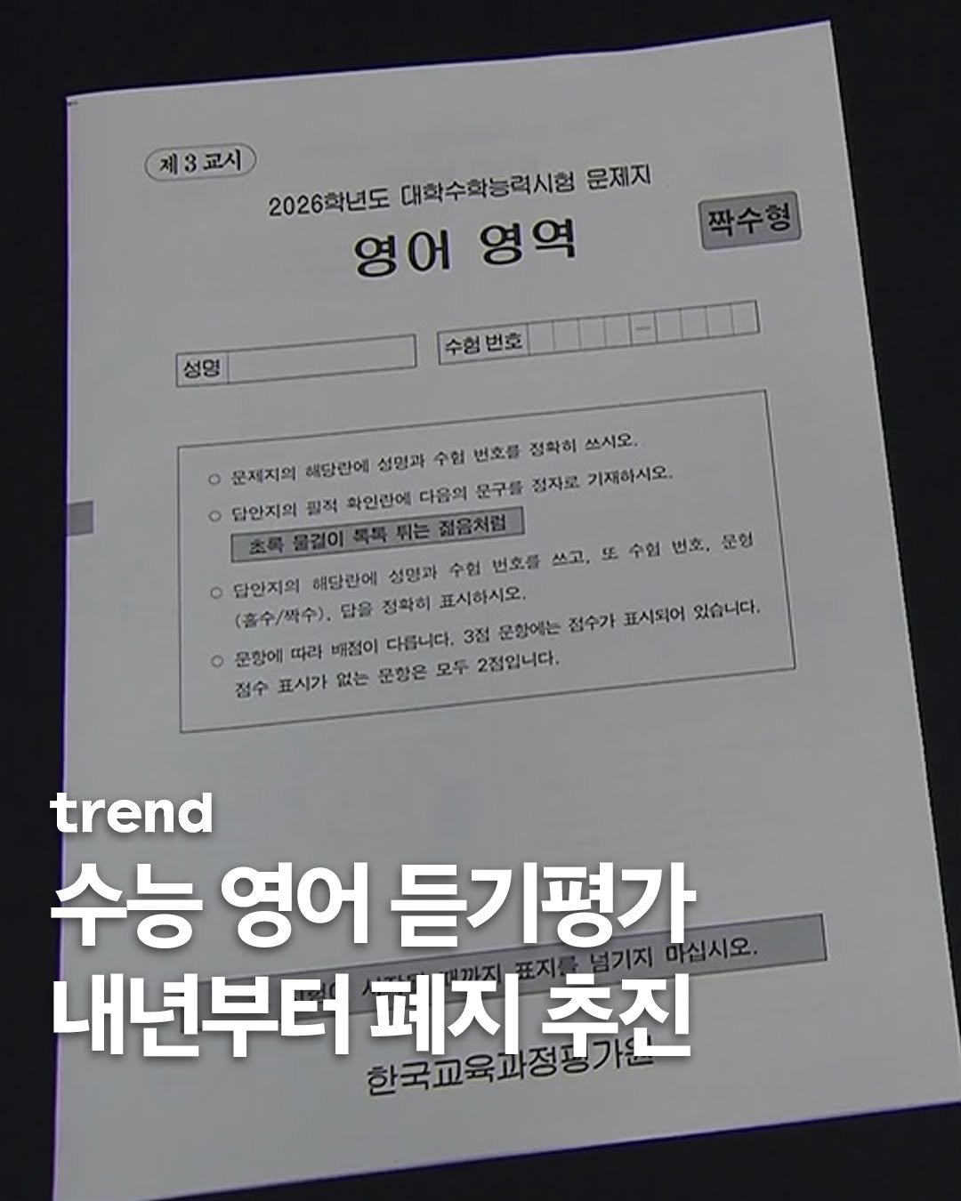 Photo by trend 트렌드 on November 13, 2025. May be an image of magazine and text that says '제3교시 제 3 교시 2026학년도 대학수학능력시험 문제지 영어 영어영역 영역 짝수형 성명 수험번호 수형 번호 문제지의 해당란에 성명과 수협 번호를 정확히 쓰시오. ٥ 답안지의 필적 확인란에 다음의 문구를 정자로 기재하시오. 점음처럼 ٥ 답안지의 해단관에 성명과 수협 번호를 쓰고, 5 수협 번호. 문현 (흡수/짝수), 답을 접확히 표시하시오. 문항에 따라 배점이 다릅니다. 3점 문함에는 접수가 표시되어 있습니다. 점수 표시가 없는 문항은 모두 2점입니다. trend 수능 영어 듣기평가 1기지 기지마십시오 마십시오. 내년부터 한국교육과정가니 폐지 추진'.