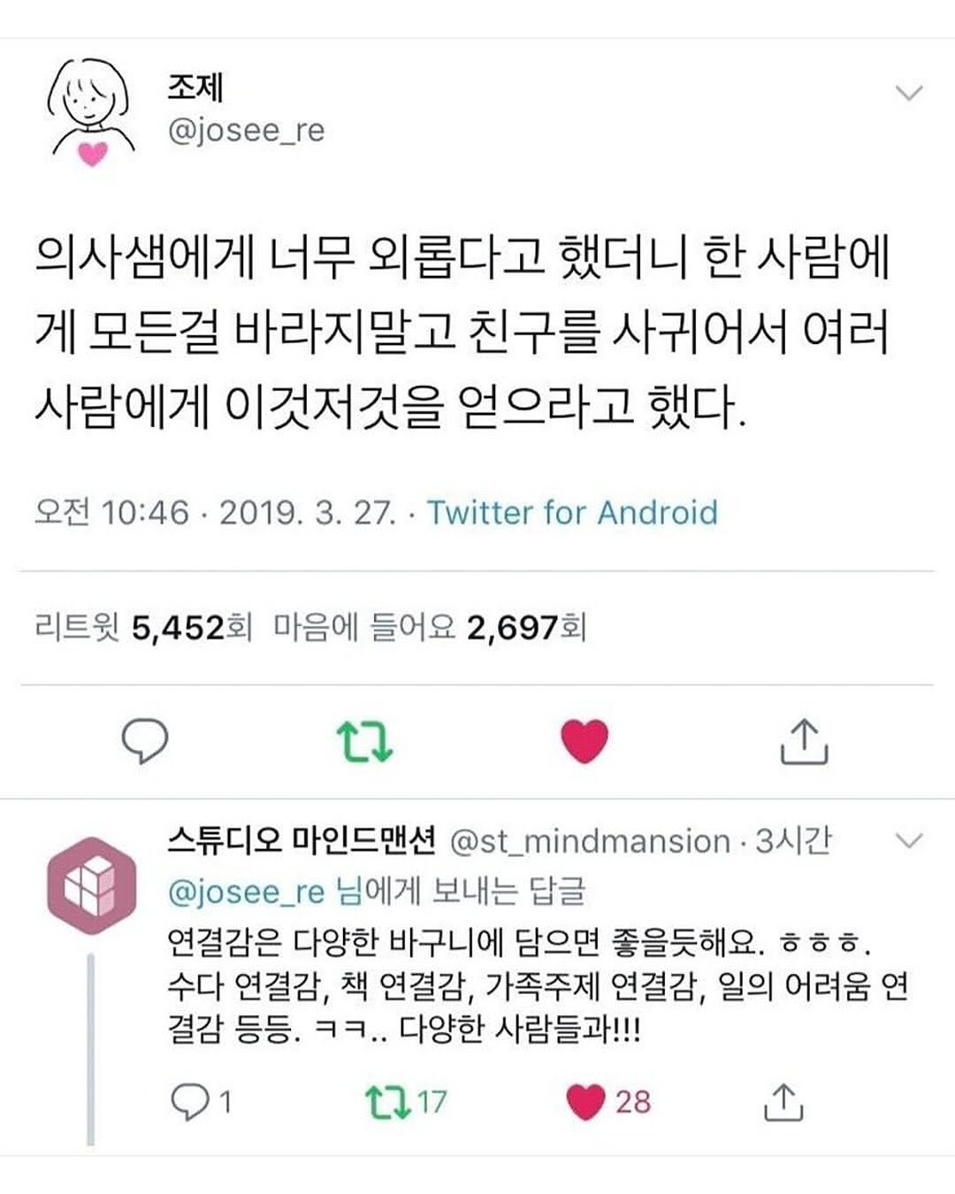 Photo by 몽실몽실 on August 13, 2025. May be a Twitter screenshot of text that says '조제 @josee_re 의사샘에게 너무 외롭다고 했더니 한 사람에 게 모든걸 바라지말고 친구를 사귀어서 여러 사람에게 이것저것을 얻으라고 했다. 오전 10:46 2019. 3.27. 27. Twitter for Android 리트윗 5,452회 마음에 들어요 2,697회 스튜디오 마인드맨션 @st_mindmansion- 3시간 @josee_re 님에게 보내는 답글 연결감은 다양한 바구니에 담으면 좋을듯해요. ㅎㅎㅎ. 수다 연결감, 책 연결감, 가족주제 연결감, 일의 어려움 연 결감 등등. ㅋㅋ.. 다양한 사람들과!!! 1 2717 28'.