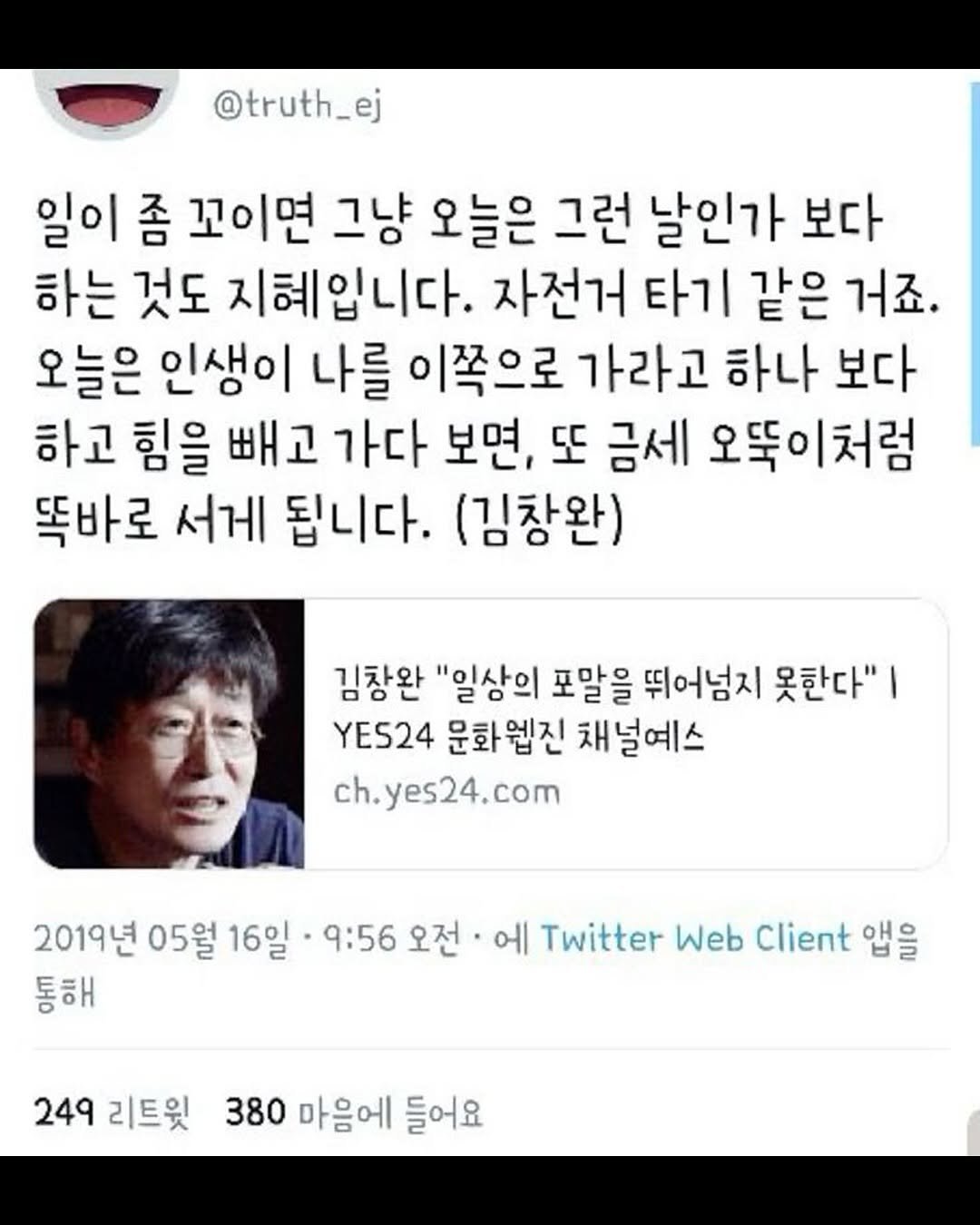 Photo by 몽실몽실 on September 18, 2025. May be a Twitter screenshot of 1 person and text that says '@truth_ej 일이 좀 꼬이면 그냥 오늘은 그런 날인가 보다 하는 것도 지혜입니다. 자전거 타기 같은 거죠. 오늘은 인생이 나를 이쪽으로 가라고 하나 보다 하고 힘을 빼고 가다 보면, 또 금세 오뚝이처럼 똑바로 서게 됩니다. (김창완) 김창완 "일상의 포말을 뛰어넘지 못한다"ㅣ YES24 문화엡진 채널예스 ch.yes24.com 2019년 05월 16일 9:56 오전 통해 에 Twitter Web Client 앱을 249 리트윗 380 마음에 들어요'.