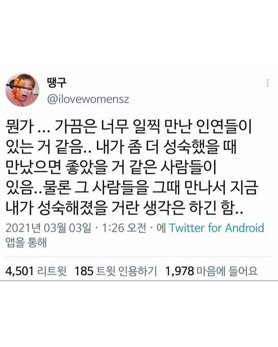 Photo by 몽실몽실 on August 12, 2025. May be a Twitter screenshot of 1 person and text that says '땡구 @ilovewomensz 뭔가... 가끔은 너무 일찍 만난 인연들이 있는 거 같음.. 내가 좀 더 성숙했을 때 만났으면 좋았을 거 같은 사람들이 있음. 물론 그 사람들을 그때 만나서 지금 내가 성숙해졌을 졌을 거란 생각은 하긴 함.. 2021년 03월 03일· 1:26 1:26오전 오전 에 Twitter for Android 앱을 통해 4,501 리트윗 185 트윗 인용하기 1,978 마음에 들어요'.