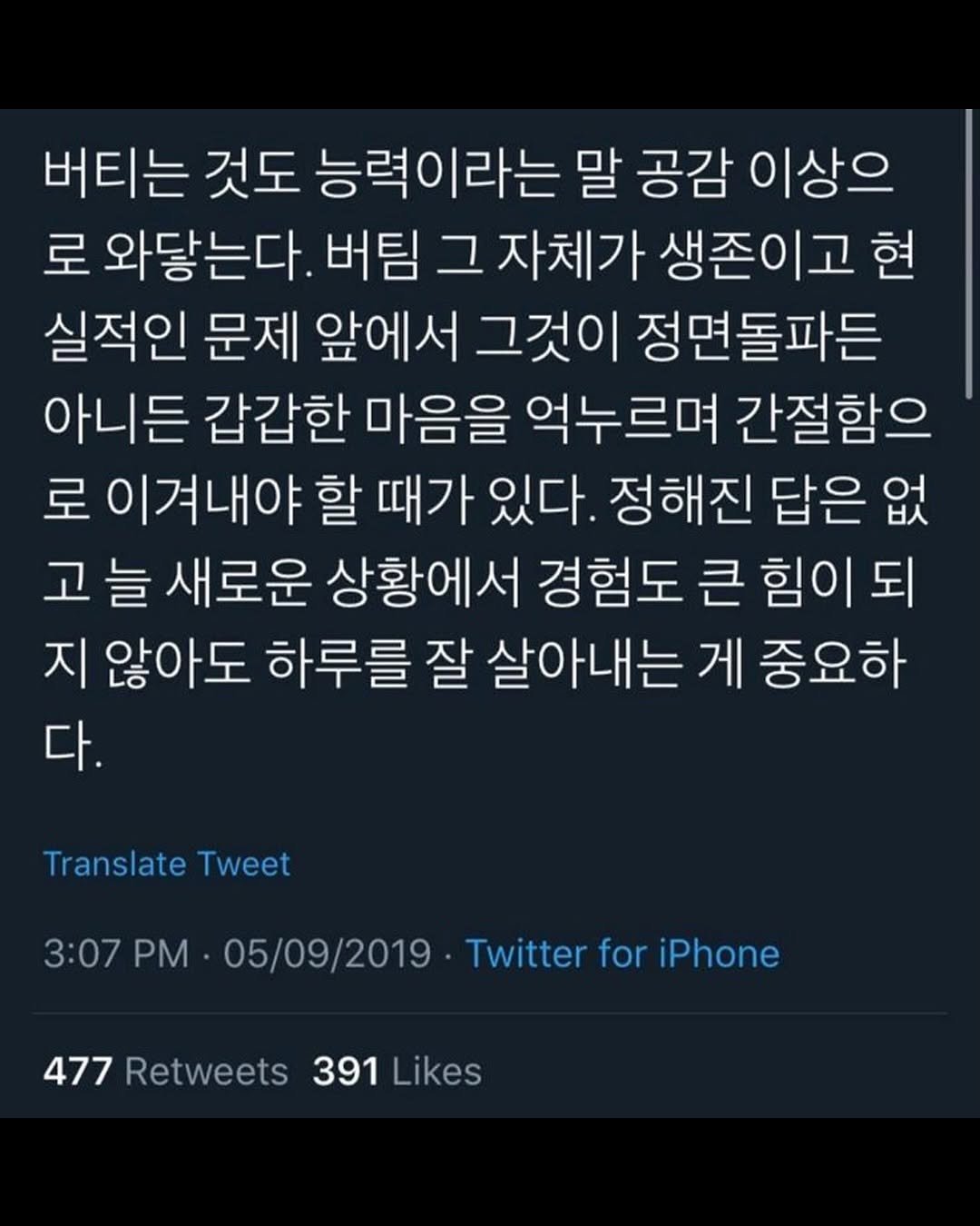 Photo by 몽실몽실 on September 09, 2025. May be a Twitter screenshot of text that says '버티는 것도 능력이라는 말 공감 이상으 로 와닿는다. 버팀 그 자체가 생존이고 현 실적인 문제 앞에서 그것이 정면돌파든 아니든 갑갑한 마음을 억누르며 간절함으 로 이겨내야 할 때가 있다. 정해진 답은 없 고 늘 새로운 상황에서 경험도 큰 힘이 지 않아도 하루를 잘 살아내는 게 중요하 다. Translate Tweet 3:07 ΡΜ 05/09/2019 Twitter for iPhone 477 Retweets 391 391Likes Likes'.