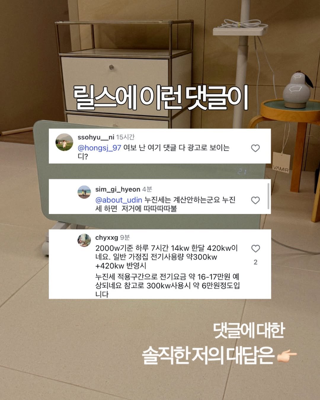 Photo by 유딘살림 고유진 on December 12, 2025. May be an image of text that says '릴스에이런댓글이 릴스에 댓글이 ssohyu_ni 15시간 @hongsj_97 여보 난 여기 댓글 다 광고로 보이는 디? VAMIR sim_gi_hyeon 4분 @about_udin udin 누진세는 계산안하는군요 누진 세 하면 저거에 따따따따불 chyxxg 9분 2000w기준 준 하루 7시간 14kw 한달 420kw0l 네요. 일반 가정집 전기사용량 9300kw +420kw 반영시 누진세 적용구간으로 전기요금 약 16-17만원 예 상되네요 참고로 300kw사용시 약 6만원정도입 니다 2 댓글에대한 댓글에 솔직한저의대답은 대답은'.