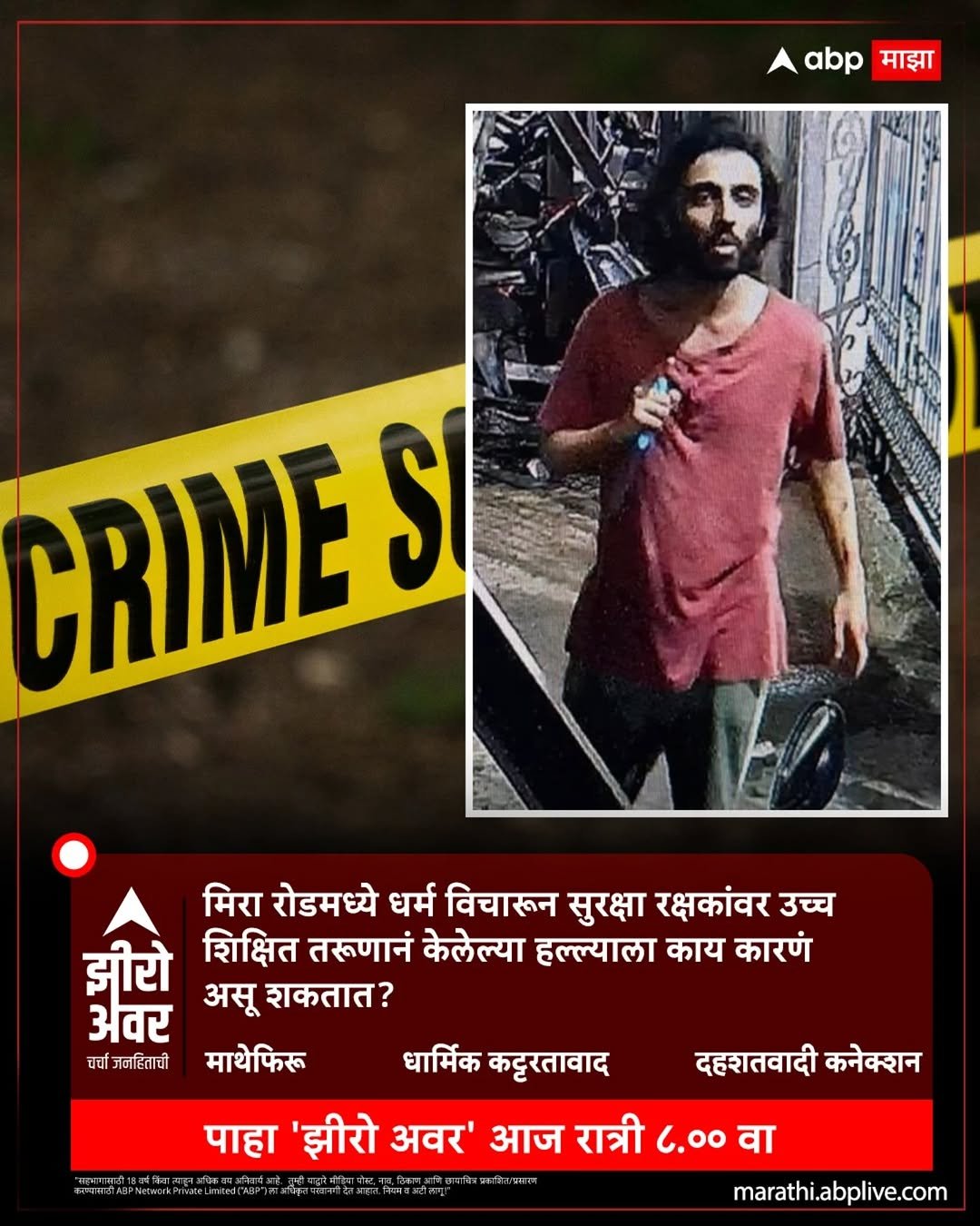 Photo by ABPmajha on April 28, 2026. May be an image of one or more people, poster and text that says 'abp माझा CRIME SI मिरा रोडमध्ये धर्म विचारून सुरक्षा रक्षकांवर उच्च झीरो शिक्षित तरुणानं केलेल्या हल्ल्याला काय कारणं अवर असू शकतात? धर्चा गनहिताची माथेफिरू धार्मिक कट्टरतावाद दहशतवादी कनेक्शन पाहा 'झीरो अवर' आज रात्री 6.OO वा marathi.abplive.com'.