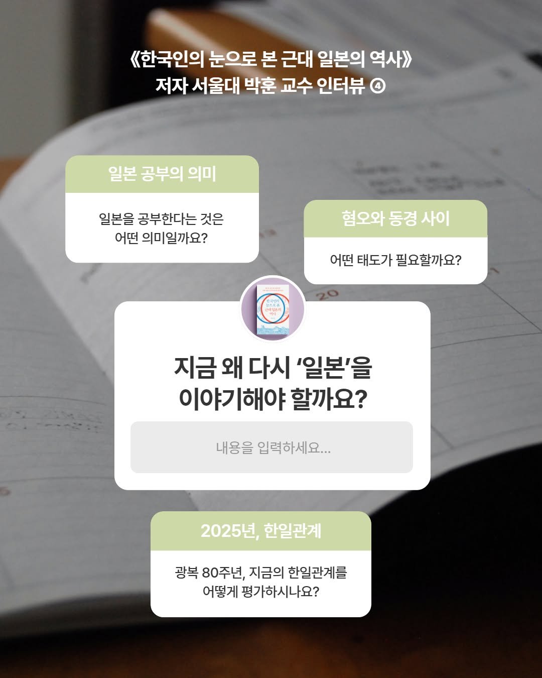 Photo by 어크로스 on July 29, 2025. May be an image of text that says '《한국인의 눈으로 본 근대 일본의 역사>> 저자 서울대 박훈 교수 인터뷰 일본 공부의 의미 일본을 공부한다는 것은 어떤 의미일까요? 혐오와 동경 혐오와동경사이 사이 어떤 어떤태도가필요할까요? 태도가 필요할까요? 지금 왜 다시 '일본'을 이야기해야 할까요? 내용을 입력하세요... 2025년, 한일관계 광복 80주년, 지금의 한일관계를 어떻게 평가하시나요?'.