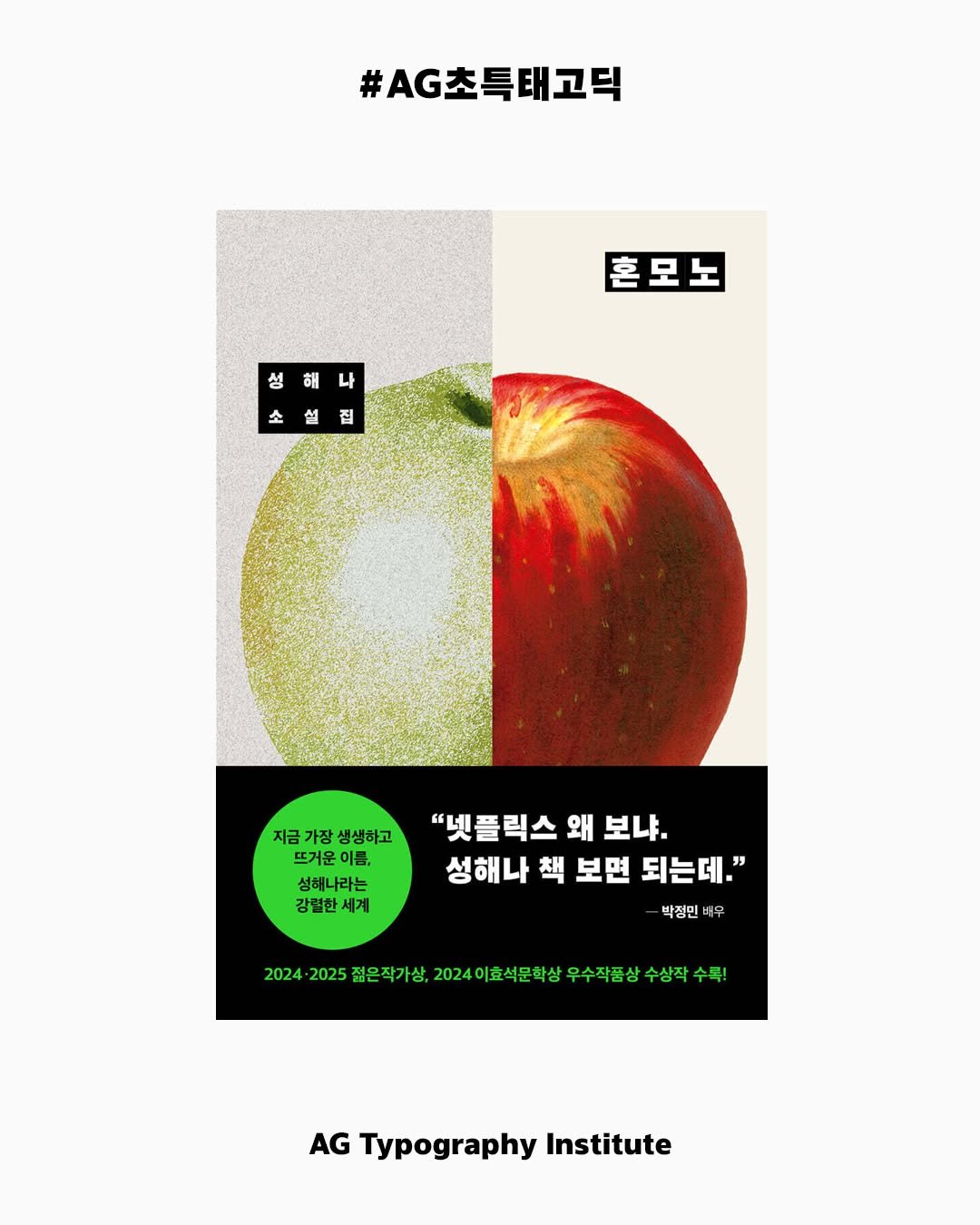 Photo by AG타이포그라피연구소 on June 24, 2025. May be an illustration of apple, poster, magazine and text that says '#AG초특태고덕 혼모노 성해나 성 해 나 소설집 소 1 집 지금 지금가장생생하고 가장 생생하고 뜨거운이름, 이름, 성해나라는 강렬한세계 "넷플릭스 왜 보나. 성해나 성해나책보면되는데." 책 보면 되는데." 박정민 타우 2024 24202518목개년,2024이호석모학상우수색감상수상작 24이호석문학상 우수작품 수상작 수록! 2025 젊은 작가상. AG Typography Institute'.