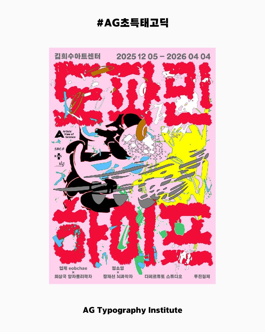 Photo by AG타이포그라피연구소 on December 09, 2025. May be an illustration of magazine, poster and text that says '#AG초특태고틱 김희수아트센터 2025 20251205-20260404 까린 1205 12 05 2026 04 04 Artists' Viewef Selesce Scienee そん S SRC.F 업체 eobchae 최상국양사클리학자 श 정소영 최상국 양자원리학자 장재선 뇌과학자 다테르튜토 디체르류토스류디오 스튜디오 무진형제 AG Typography Institute'.
