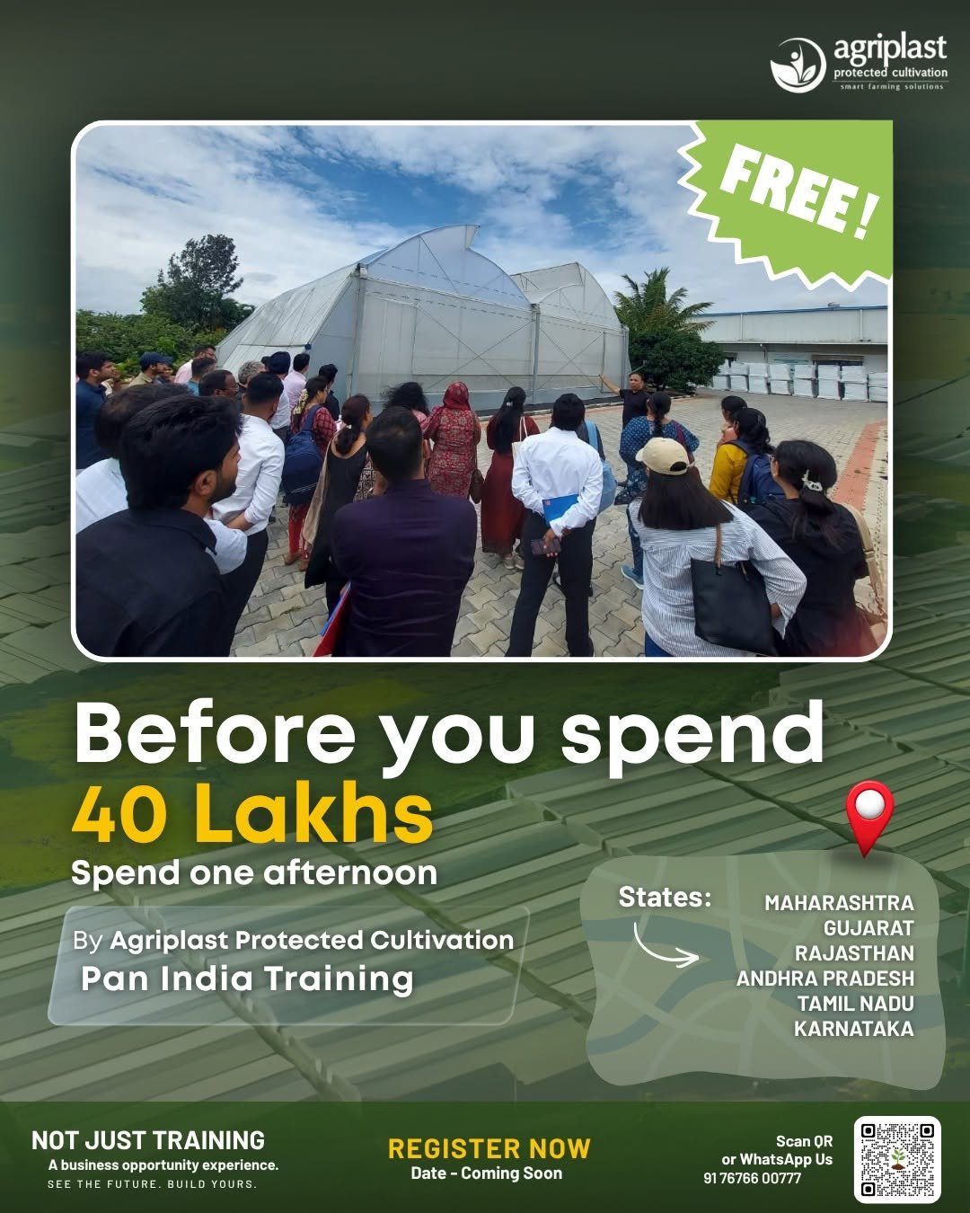 Photo by Agriplast Protected Cultivation Pvt Ltd on April 25, 2026. May be an image of one or more people, poster and text that says 'agriplast protected prote cted cultivation FREE! Before you spend 40 Lakhs Spend one afternoon By Agriplast Protected Cultivation Pan India Training States: MAHARASHTRA GUJARAT RAJASTHAN ANDHRAPRADESH ANDHRA PRADESH TAMIL TAMILNADU NADU KARNATAKA NOT NOTJUSTTRAINING JUST TRAINING business opportunity experience. SE FUTURE BUILD REGISTER NOW Date- Date-ComingSoon -Coming Soon Scan OR or WhatsApp Us 9176766 00777'.