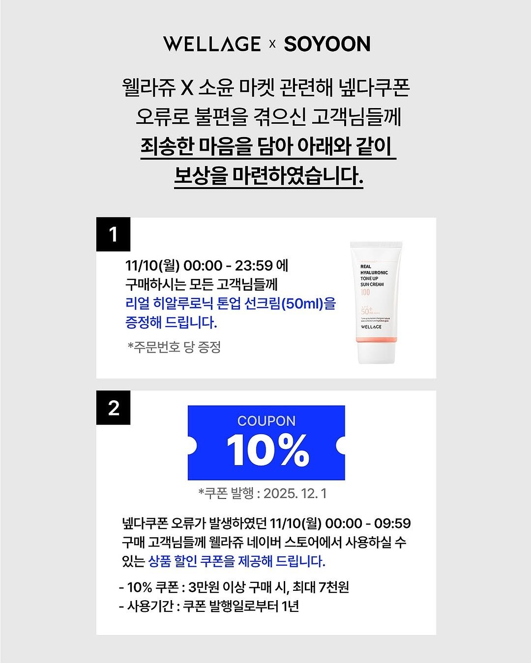 Photo shared by 소윤🐬 on November 10, 2025 tagging @wellage.official. May be an image of ‎hair product, hand cream, lotion, ointment and ‎text that says '‎WELLAGE x SOYOON 웰라쥬 x 소윤 마켓 관련해 넷다쿠폰 오류로 불편을 겪으신 고객님들께 죄송한 마음을 담아 아래와 같이 보상을 마련하였습니다. 1 RERL 11/10(월) 00：00- 23:59 에 구매하시는 시는 모든 고객님들께 리얼 히알루로닉 톤업 선크림(50ml)을 증정해 드립니다. *주문번호 당 증정 TENZUP H รนหม 50amm ی4ایی PHELLACE 2 COUPON 10% *쿠폰 발행 2025. 12. 1 넷다쿠폰 오류가 발생하였던 11/10(월) 00:00-09:59 00:00- -09:59 구매 고객님들께 웰라쥬 네이버 스토어에서 사용하실 수 있는 상품 할인 쿠폰을 제공해 드립니다. -10% 쿠폰 3만원 이상 구매 시, 최대 7천원 -사용기간 쿠폰 발행일로부터 1년‎'‎‎.