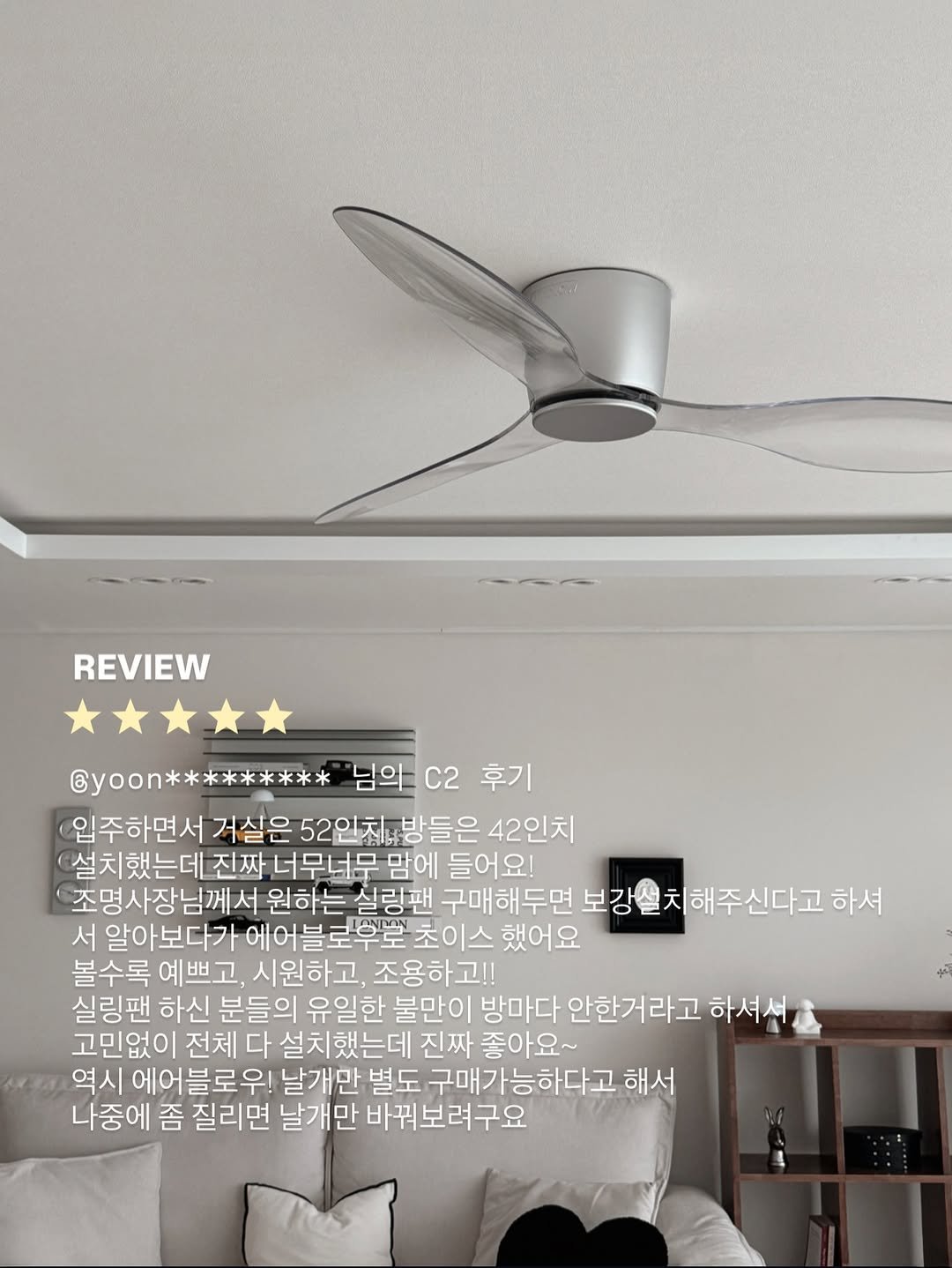 Photo by 에어블로우 airblow on January 29, 2026. May be an image of speaker, thermostat, air conditioner and text that says 'REVIEW @yoon********* 님의 "님의c2후 C2 후기 입주하면서 거실은 52인치 52인차방들은 방들은 42인치 설치했는데 진짜 너무너무 맘에 들어요! 조명사장님께 원하는 실링팬 구매해두면 보강설치해주신다고 하셔 서 알아보다가 했어요 볼수록 예쁘고, 시원하고, 조용하고!! 실링팬 하신 분들의 유일한 불만이 방마다 안한거라고 하셔서 고민없이 전체 다 설치했는데 진짜 좋아요~ 역시 에어블로우! 날개만 별도 구매가능하다고 해서 나중에 좀 질리면 날개만 바꿔보려구요'.