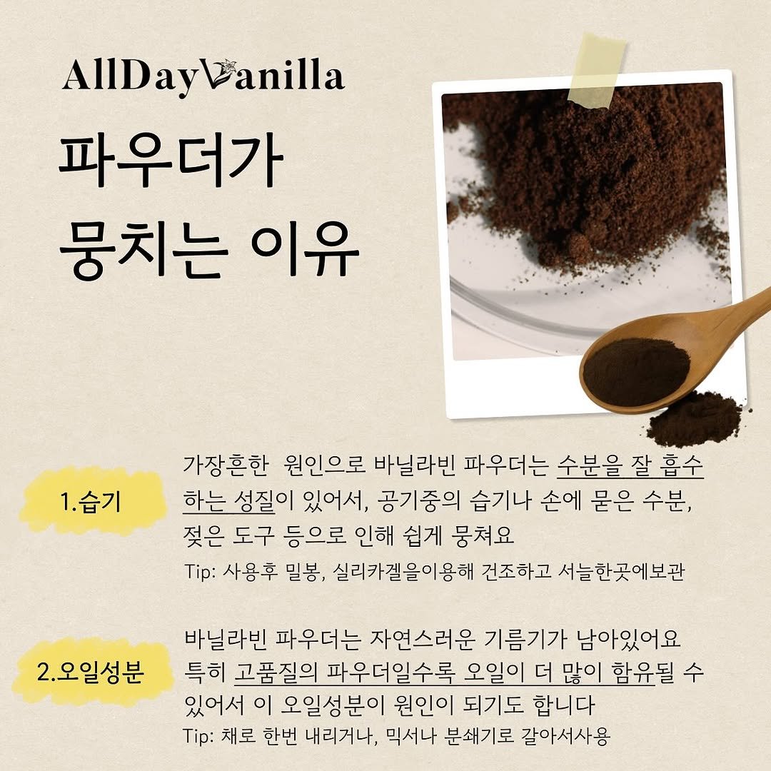Photo by 올데이바닐라빈🌱 on June 29, 2025. May be an image of pie and text that says 'AlIDay AlIDayWanilla anilla 파우더가 뭉치는 이유 1.습기 가장혼한 원인으로 바닐라빈 파우더는 수분을 을잘흡수 하는 성질이 있어서, 공기중의 습기나 손에 묻은 수분, 젖은 도구 등으로 인해 쉽게 뭉쳐요 Tip: 사용후 밀봉, 실리카겔을이용해 건조하고 서늘한곳에보관 2.오일성분 바닐라빈 파우더는 자연스러운 기름기가 남아있어요 특히 고품질의 파우더일수록 오일이 더 많이 함윤될 수 있어서 이 오일성분이 원인이 되기도 합니다 Tip: 채로 한번 내리거나, 믹서나 분쇄기로 갈아서사용'.
