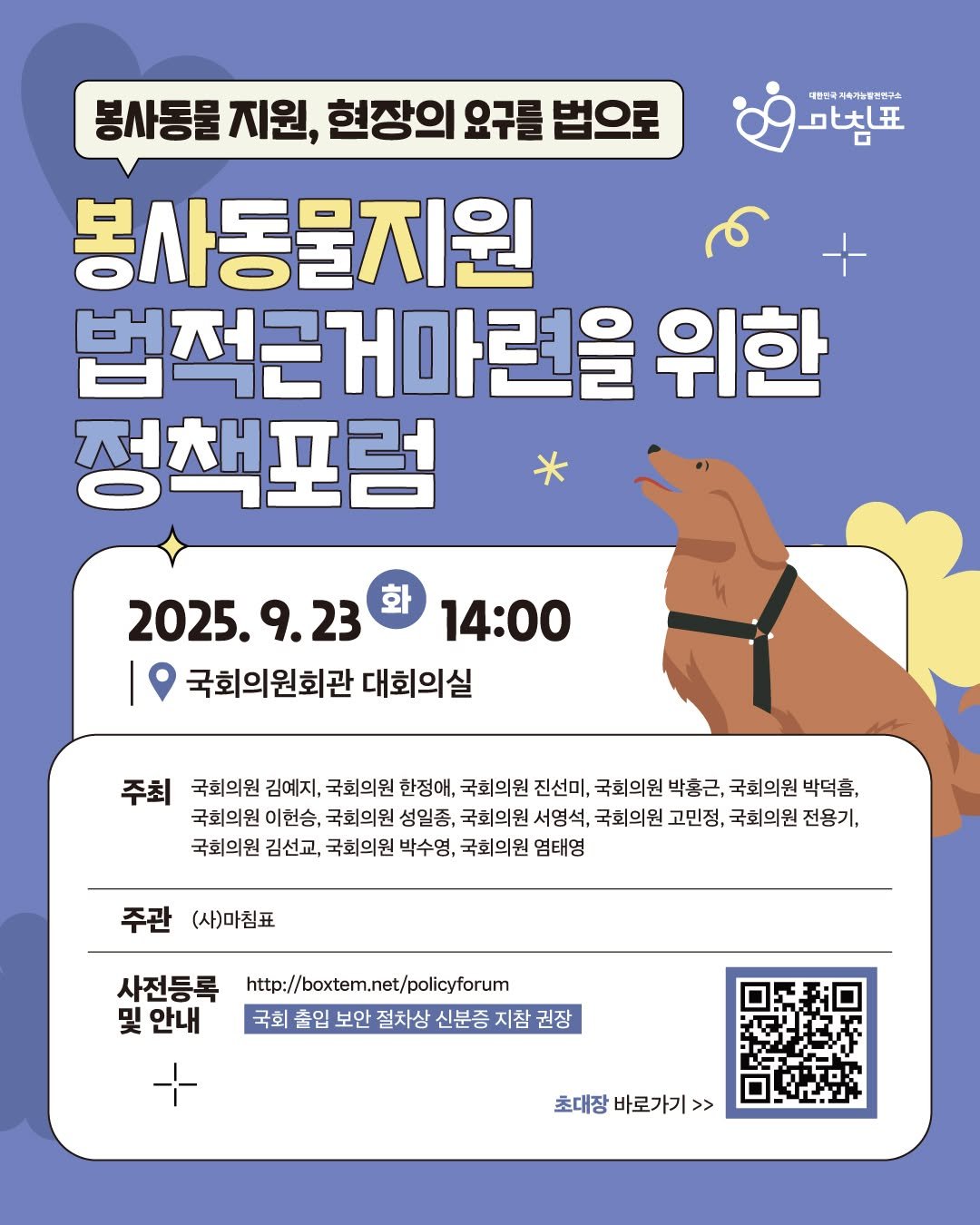 Photo by 동물권행동 카라 공식계정 on September 21, 2025. May be an illustration of poster and text that says '대쁜민국 축/농일반연구소 大狂 봉사동물 지원, 현장의 요구를 법으로 봉사동물지원 법적근거마련을 위한 정책포럼 2025.9.23 화 14:00 국회의원회관 대회의실 주최 국회의원 김예지, 국회의원 한정애, 국회의원 진선미, 국회의원 박홍근, 국회의원 박덕흠, 국회의원 이헌승, 국회의원 성일종, 국회의원 서영석, 국회의원 고민정, 국회의원 전용기, 국회의원 김선교, 국회의원 박수영, 국회의원 염태영 주관 (사)마침표 사전등록 안내 http://boxtem.net/poliyforum 국회출입보안절차상신분증지참권장 권장 국회 출입 보안 절차상 신분증 지참 초대장바로가기>> 초대장 바로가기>'.