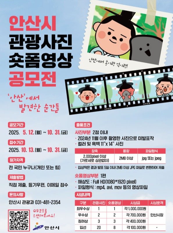 Photo by 안산여행 on October 25, 2025. May be an image of ‎poster and ‎text that says '‎안산시 관광사진 숏폼영상 공모전 안산에서 홍이랑 먹이랭! 발견한 순간들 공모기간 2025. ~10.31.(日） 접수기간 2025. 출품조건 사진부분 2점 2024년 11월 이후 촬영한 사진으로 미발표작 컬러 및 א"ו1 14" 사진 용량 참가자격 국민 누구나(개인 또는 2ΜΒ 이상 2.000pixel 이상 [가로세로 상관없이 입상작은 결과 발표 5일 H 2MB 이상 JPG 파일로 변환하여 파일형식 Jpg 또는 jpeg 제출방법 직접 제출, 등기우편, 이메일 접수 숏품영상부분 1편 ·해상도 Full HD(1080*1920 pixel) 파일형식: mp4. avi, 등의 영상파일 시상내역 문의사항 안산시 관광과 031-481-2354 QR코드를 스캔해도세요! 구분 관광사진 촛폼영상 시상금 최우수상 1 1 각1,000,000원 우수상 2 2 700,000원 장려상 3 400,000원 입선 시상훈격 안산시 20 안산시장 8‎'‎‎.