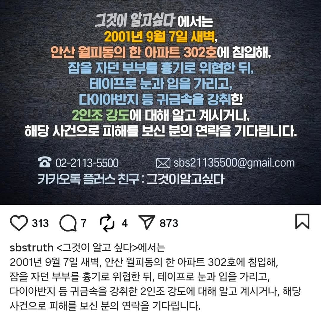 Photo by 안산소식(안산맛집/안산카페/안산맘/대부도/새솔동/시흥맛집) on April 25, 2026. May be an image of text that says '그것이 알고싶다 싶다 에서는 2001년 9월 7일 새벽, 안산 월피동의 한 아파트 302호에 침입해, 잠을 자던 부부를 흉기로 위협한 뒤, 테이프로 눈과 입을 가리고, 다이아반지 등 귀금속을 강취한 2인조 강도에 대해 알고 계시거나, 해당 사건으로 피해를 보신 분의 연락을 기다립니다. 02-2113-5500 sbs21135500@gmail.com 카카오톡 플러스 친구 그것이알고싶다 313 873 sbstruth <그것이 알고 싶다>에서는 2001년 9월 7일 새벽, 안산 월피동의 한 아파트 302호에 침입해, 잠을 자던 부부를 흉기로 위협한 뒤, 테이프로 눈과 입을 가리고, 다이아반지 등 귀금속을 강취한 2인조 강도에 대해 알고 계시거나, 해당 사건으로 피해를 보신 분의 연락을 기다립니다.'.
