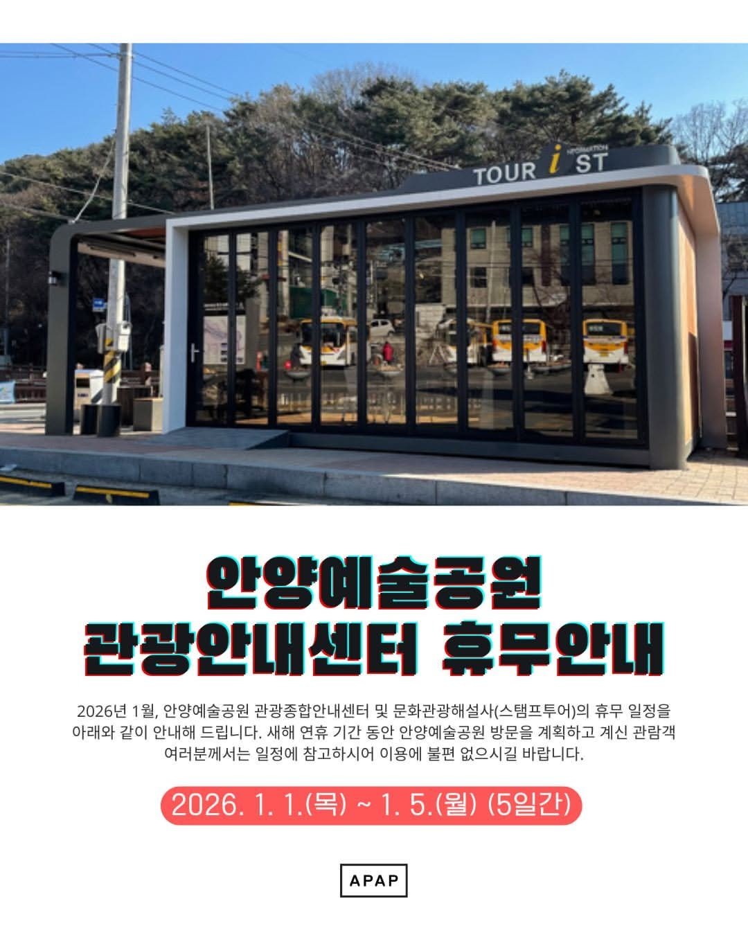 Photo by 안양문화예술재단 on December 30, 2025. May be an image of text that says 'TOUR TOURİST iST ST 안양예술공원 관광안내센터 휴무안내 2026년 1월, 안양예술공원 관광종합안내센터 및 문화관광해설사(스템프투어)의 휴무 일정을 아래와 같이 안내해 드립니다. 새해 연휴 기간 동안 안양예술공원 방문을 계획하고 계신 관람객 여러분께서는 일정에 참고하시어 이용에 불편 없으시길 바랍니다. 2026.1 .5.(월) (5일간) APAP'.
